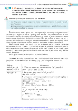 § 18. Розрахункові задачі на обчислення...
89
§ 18. РОЗРАХУНКОВІ ЗАДАЧІ НА ОБЧИСЛЕННЯ ЗА ХІМІЧНИМИ­
РІВНЯННЯМИ КІЛЬКОСТІ РЕЧОВИНИ, МАСИ АБО ОБ’ЄМУ ЗА КІЛЬКІСТЮ
РЕЧОВИНИ, МАСОЮ АБО ОБ’ЄМОМ РЕАГЕНТУ, ЩО МІСТИТЬ ПЕВНУ
ЧАСТКУ ДОМІШОК
Вивчивши матеріал параграфа, ви зможете:
•	розв’язувати задачі заданого типу, обґрунтовуючи обраний спосіб
розв’язання;
•	формувати досвід практичного застосування знань і ціннісні установки в
ситуаціях прийняття рішень.
Розв’язування задач цього типу має практичне значення, оскільки формує
математичну компетентність і практичний досвід у ситуаціях вибору та при-
йняття рішень. Вивчення способів добування речовин та їх застосування сприяє
формуванню ініціативи й підприємливості. Під час роботи в малих групах —
виховує відповідальне ставлення до виконання різних видів навчальної діяль-
ності, сприяє подальшому вибору напряму навчання та обрання професії.
Особливістю цього типу задач є те, що речовини, які вступають у реакцію
(реагенти), містять у своєму складі певну кількість домішок — речовин, маса чи
об’єм яких не впливає на перебіг реакцій. Тому, розв’язуючи задачі такого типу,
спочатку треба відрахувати домішки та знайти кількість речовини, масу й об’єм
чистої речовини.
Отже, розглянемо розв’язування задач цього типу.
Задача 1. Кальцій карбід масою 160 г з масовою часткою домішок 20 % про-
реагував з водою. Обчисліть об’єм газу (н. у.), що утворився. Назвіть газ.
Відомо:
m(CaC2
) = 160 г
w(дом.) — 20 %
Розв’язання
1. Обчислюємо масову частку чистого СаС2
в карбіді:
100 % – 20 % = 80 % або 0,8.
2. Знаходимо масу чистого СаС2
в карбіді:
160 г ∙ 0,8 = 128 г.
3. Складаємо рівняння реакції взаємодії кальцій карбіду з
водою: М(СаС2
) = 64 г/моль;
m(1 моль) = 64 г/моль ∙ 1 моль = 64 г;
Vm = 22,4 л/моль;
V(1 моль) = 22,4 л/моль ∙ 1 моль = 22,4 л;
128 г х
СаС2
+ 2Н2
О → С2
Н2
+ Са(ОН)2
;
64 г 22,4 л
х =
128 г ∙ 22,4 л
64 г
= 44,8 л.
Відповідь: виділився етин об’ємом 44,8 л.
V(газу) — ?
Право для безоплатного розміщення підручника в мережі Інтернет має
Міністерство освіти і науки України http://mon.gov.ua/ та Інститут модернізації змісту освіти https://imzo.gov.ua
 