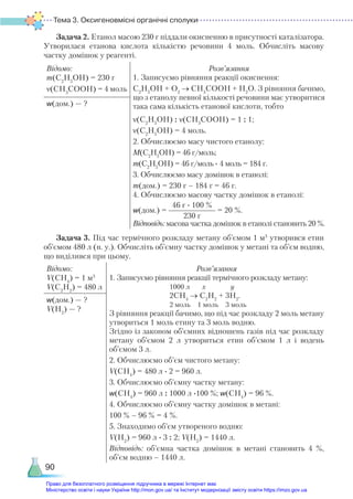 Тема 3. Оксигеновмісні органічні сполуки
90
Задача 2. Етанол масою 230 г піддали окисненню в присутності каталізатора.
Утворилася етанова кислота кількістю речовини 4 моль. Обчисліть масову
частку домішок у реагенті.
Відомо:
m(C2
Н5
OH) = 230 г
ν(CH3
COOН) = 4 моль
Розв’язання
1. Записуємо рівняння реакції окиснення:
С2
Н5
ОН + О2
→ СН3
СООН + Н2
О. З рівняння бачимо,
що з етанолу певної кількості речовини має утворитися
така сама кількість етанової кислоти, тобто
ν(C2
H5
OH) : ν(CH3
СОOH) = 1 : 1;
ν(C2
H5
OH) = 4 моль.
2. Обчислюємо масу чистого етанолу:
М(C2
H5
OH) = 46 г/моль;
m(C2
H5
OH) = 46 г/моль ∙ 4 моль = 184 г.
3. Обчислюємо масу домішок в етанолі:
m(дом.) = 230 г – 184 г = 46 г.
4. Обчислюємо масову частку домішок в етанолі:
w(дом.) =
46 г ∙ 100 %
230 г
= 20 %.
Відповідь: масова частка домішок в етанолі становить 20 %.
w(дом.) — ?
Задача 3. Під час термічного розкладу метану об’ємом 1 м3
утворився етин
об’ємом 480 л (н. у.). Обчисліть об’ємну частку домішок у метані та об’єм водню,
що виділився при цьому.
Відомо:
V(CH4
) = 1 м3
V(С2
Н2
) = 480 л
Розв’язання
1. Записуємо рівняння реакції термічного розкладу метану:
1000 л х у
2СН4
→ С2
Н2
+ 3H2
.
2 моль 1 моль 3 моль
З рівняння реакції бачимо, що під час розкладу 2 моль метану
утвориться 1 моль етину та 3 моль водню.
Згідно із законом об’ємних відношень газів під час розкладу
метану об’ємом 2 л утвориться етин об’ємом 1 л і водень
об’ємом 3 л.
2. Обчислюємо об’єм чистого метану:
V(CH4
) = 480 л ∙ 2 = 960 л.
3. Обчислюємо об’ємну частку метану:
w(CH4
) = 960 л : 1000 л ∙100 %; w(CH4
) = 96 %.
4. Обчислюємо об’ємну частку домішок в метані:
100 % – 96 % = 4 %.
5. Знаходимо об’єм утвореного водню:
V(H2
) = 960 л ∙ 3 : 2; V(H2
) = 1440 л.
Відповідь: об’ємна частка домішок в метані становить 4  %,
об’єм водню – 1440 л.
w(дом.) — ?
V(H2
) — ?
Право для безоплатного розміщення підручника в мережі Інтернет має
Міністерство освіти і науки України http://mon.gov.ua/ та Інститут модернізації змісту освіти https://imzo.gov.ua
 