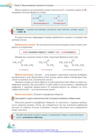 Тема 3. Оксигеновмісні органічні сполуки
92
Якщо замінити вуглеводневий ланцюг кислоти на R, а залишок спирту на R',
отримаємо загальну формулу естерів:
R–С , –С .
О О
O–R' O–R'
Загальна формула           Естерна група
Естерам властива структурна ізомерія карбонового ланцюга та ізомерія між
класами сполук.
Номенклатура естерів. За систематичною номенклатурою назви естерів утво-
рюють за алгоритмом:
алкіл (залишок спирту) + алкан + оат → алкілалканоат
Наприклад, складемо назви естерів, структурні формули яких такі:
СН3
–C
О
О–СН2
–СН3
СН3
–CH–C
О
О–СН2
–СН3
CH3
СН3
–C
О
О–СН3
етилетаноат метилетаноат етил-2-метилпропаноат
Фізичні властивості. Естери — леткі рідини з приємним запахом, безбарвні,
малорозчинні у воді. Ці речовини легші за воду, мають нижчі температури плав-
лення та кипіння, ніж у відповідних кислот.
Завдяки естерам усі квіти, фрукти та овочі різняться між собою за своїм спе-
цифічним запахом. Ця властивість естерів набула застосування у виробництві
парфумів, у харчовій промисловості їх використовують як добавку до тіста,
а фруктові есенції — для виготовлення напоїв.
Хімічні властивості. Реакції естерифікації оборотні.
Пригадайте з курсу неорганічної хімії, які реакції називають оборотними.
Оскільки реакції естерифікації оборотні, то одночасно з прямою відбува-
ється зворотна реакція. Естер, що утворюється під час взаємодії карбонової
кислоти зі  спиртом, вступає в реакцію з водою, унаслідок чого утворюються
спирт і кислота.
Естери — похідні вуглеводнів, молекули яких містять естерну групу
–СОО–R'.
Реакції взаємодії естерів з водою з утворенням спирту та кислоти нази-
вають реакціями гідролізу.
Право для безоплатного розміщення підручника в мережі Інтернет має
Міністерство освіти і науки України http://mon.gov.ua/ та Інститут модернізації змісту освіти https://imzo.gov.ua
 