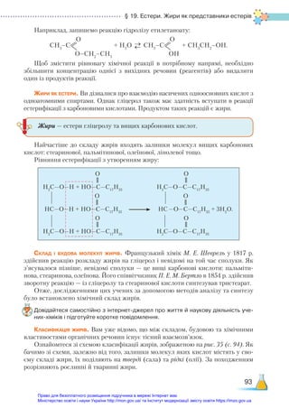 § 19. Естери. Жири як представники естерів
93
Наприклад, запишемо реакцію гідролізу етилетаноату:
СН3
–C
О
О–СН2
–СН3
+ Н2
О →
→ СН3
–C
О
OН
+ СН3
СН2
–ОН.
Щоб змістити рівновагу хімічної реакції в потрібному напрямі, необхідно
збільшити концентрацію однієї з вихідних речовин (реагентів) або видалити
один із продуктів реакції.
Жири як естери. Ви дізналися про взаємодію насичених одноосновних кислот з
одноатомними спиртами. Однак гліцерол також має здатність вступати в реакції
естерифікації з карбоновими кислотами. Продуктом таких реакцій є жири.
Найчастіше до складу жирів входять залишки молекул вищих карбонових
кислот: стеаринової, пальмітинової, олеїнової, лінолевої тощо.
Рівняння естерифікації з утворенням жиру:
H2
С—O—H + HO—C—C17
H35
H2
С—O—H + HO—C—C17
H35
HС—O—H + HO—C—C17
H35
O
O
O
H2
С—O—C—C17
H35
H2
С—O—C—C17
H35
HС—O—C—C17
H35
+ 3H2
O.
O
O
O
Склад і будова молекул жирів. Французький хімік М. Е. Шеврель у 1817 р.
здійснив реакцію розкладу жирів на гліцерол і невідомі на той час сполуки. Як
з’ясувалося пізніше, невідомі сполуки — це вищі карбонові кислоти: пальміти-
нова, стеаринова, олеїнова. Його співвітчизник П. Е. М. Бертло в 1854 р. здійснив
зворотну реакцію — із гліцеролу та стеаринової кислоти синтезував тристеарат.
Отже, дослідженнями цих учених за допомогою методів аналізу та синтезу
було встановлено хімічний склад жирів.
Довідайтеся самостійно з інтернет-джерел про життя й наукову діяльність уче­
них-хіміків і підготуйте коротке повідомлення.
Класифікація жирів. Вам уже відомо, що між складом, будовою та хімічними
властивостями органічних речовин існує тісний взаємозв’язок.
Ознайомтеся зі схемою класифікації жирів, зображеною на рис. 35 (с. 94). Як
бачимо зі схеми, залежно від того, залишки молекул яких кислот містять у сво-
єму складі жири, їх поділяють на тверді (сала) та рідкі (олії). За походженням
розрізняють рослинні й тваринні жири.
Жири — естери гліцеролу та вищих карбонових кислот.
Право для безоплатного розміщення підручника в мережі Інтернет має
Міністерство освіти і науки України http://mon.gov.ua/ та Інститут модернізації змісту освіти https://imzo.gov.ua
 
