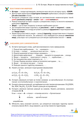 § 19. Естери. Жири як представники естерів
95
ПІД­
СУ­
МО­
ВУ­
Є­
МО ВИВЧЕНЕ
•	 Естери — похідні вуглеводнів, молекули яких містять естерну групу –СООR.
•	 Для естерів характерна структурна ізомерія карбонового ланцюга та ізоме-
рія між класами сполук.
•	 Алгоритм утворення назв естерів за систематичною номенклатурою такий:
алкіл (залишок спирту) + алкан + оат → алкілалканоат.
•	 Реакції взаємодії естерів з водою з утворенням спирту та кислоти називають
реакціями гідролізу.
•	 Жири — це естери гліцеролу та вищих карбонових кислот.
•	 За походженням жири поділяють на рослинні — олії та тваринні — сала.
•	 Жири ненасиченого складу вступають у реакції гідрування й перетворюються
на тверді жири.
•	 Характерна властивість жирів — реакції гідролізу, продуктами яких є гліцерол
і вищі карбонові кислоти. За наявності лугу відбувається реакція омилення
жиру, унаслідок чого утворюються солі вищих карбонових кислот — мила.
ЗАВ­
ДАН­
НЯ ДЛЯ САМОКОН­
ТРО­
ЛЮ
1.	 Уставте пропущені слова, щоб висловлювання стало завершеним.
	 1. Реакції між карбоновими … та … називають … … .
	 2. Естери — похідні … , молекули яких містять … групу … .
	 3. Реакції взаємодії естеру й води називають … ... .
	 4. Для естерів характерна ... ... ізомерія … ланцюга та ізомерія між … сполук.
	 5. Жири — продукти … триатомного спирту … і … карбонових … .
	 6. За походженням жири поділяють на … і … .
	 7. Склад і будову молекул жирів установлено методами … та … .
	 8. Жири … на повітрі під дією … і тепла.
	 9. Реакцію лужного гідролізу називають … .
2.	 Назвіть естери, записані структурними формулами:
	 а) С2
Н5
—С—О—СН3
; 			 б) С3
Н7­
—С—О—СН3
;
	 в) С2
Н5
—С—О—С2
Н5
; 		 г) СН3
—С—О—СН3
.
3.	 Складіть формули естерів за їхніми назвами: а) метилбутаноат; б) етилпро­
паноат; в) етилізобутаноат; г) пропілетаноат.
4.	 Складіть рівняння реакцій, що відбуваються між такими речовинами: СН3
СООН,
Na, KOH, Na2
CO3
, C3
H7
OH. Укажіть реакцію естерифікації.
5.	 Складіть рівняння хімічних реакцій за схемою. Назвіть речовини, зазначені
літерами А і Б.
	 Етан → етин → А → етанол → етанова кислота → бутилетаноат.
↓ ↓ ↓
Б етаналь магній етаноат
                       ↓
         хлоробензен
6.	 Обчисліть масу етанової кислоти, що утвориться внаслідок гідролізу пропіл­
етаноату масою 20,4 г, якщо вважати, що естер повністю гідролізував.
O O
O O
Право для безоплатного розміщення підручника в мережі Інтернет має
Міністерство освіти і науки України http://mon.gov.ua/ та Інститут модернізації змісту освіти https://imzo.gov.ua
 