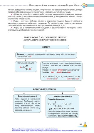 Повторюємо й узагальнюємо підтему «Естери. Жири...»
97
лятори. Естерами є чимало лікувальних речовин: естер саліцилової кислоти, естери
параамінобензойної кислоти (анестезин, новокаїн), антибіотики тощо.
•	 «Фруктові есенції» — штучно добуті естери, широко застосовуються в конди­
терській справі, у виробництві прохолодних напоїв, у парфумерії та в інших галузях
суспільного виробництва.
•	 Жири — життєво необхідні речовини в організмі людини. Однак їх нестача чи
надлишок становлять небезпеку здоров’ю. За нестачі жирів понижується водно-
сольовий обмін, не засвоюються жиророзчинні вітаміни (А, Е, D).
•	 Жири, що є найважливішими складовими раціону людини та тварин, вико­
ристовують для багатьох технічних цілей.
ПОВТОРЮЄМО  Й УЗАГАЛЬНЮЄМО ПІДТЕМУ ­
«ЕСТЕРИ. ЖИРИ ЯК ПРЕДСТАВНИКИ ЕСТЕРІВ»
ЕСТЕРИ
Естери — похідні вуглеводнів, молекули яких містять естерну
групу —СОО—Rʹ.
ВЛАСТИВОСТІ ЕСТЕРІВ
Загальна формула
R—С
О
О—Rʹ
.
Фізичні властивості
Леткі рідини з приємним
запахом, безбарвні, мало­
розчинні у воді. Легші за
воду, температури плав­
лення та кипіння нижчі, ніж у
відповідних кислот.
Естерам властива структурна ізомерія кар­
бонового ланцюга та ізомерія між класами
сполук.
Утворення назви: алкіл (залишок спирту) +
+ алкан + оат → алкілалканоат:
СН3
—СО—О—СН2
—СН3
; СН3
—СО—О—СН3
.
етилетаноат метилетаноат
Хімічні властивості
Реакція гідролізу:
СН3
—С
О
О—С2
Н5
+ Н2
О →
→
→
→ СН3
—СООН + С2
Н5
—ОН.
Реакції взаємодії естерів з водою
з утворенням кислоти та спирту
називають реакціями гідролізу.
Право для безоплатного розміщення підручника в мережі Інтернет має
Міністерство освіти і науки України http://mon.gov.ua/ та Інститут модернізації змісту освіти https://imzo.gov.ua
 