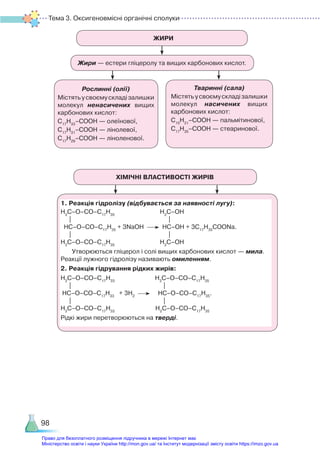 Тема 3. Оксигеновмісні органічні сполуки
98
ЖИРИ
Жири — естери гліцеролу та вищих карбонових кислот.
ХІМІЧНІ ВЛАСТИВОСТІ ЖИРІВ
Рослинні (олії)
Містятьусвоємускладізалишки
молекул ненасичених вищих
карбонових кислот:
С17
Н33
–СООН — олеїнової,
С17
Н31
–СООН — лінолевої,
С17
Н29
–СООН — ліноленової.
1. Реакція гідролізу (відбувається за наявності лугу):
Н2
С–О–СО–С17
Н35
Н2
С–ОН
| |
HC–О–СО–С17
Н35
+ 3NaOH HC–ОН + 3С17
Н35
СООNa.
| |
Н2
С–О–СО–С17
Н35
Н2
С–ОН
Утворюються гліцерол і солі вищих карбонових кислот — мила.
Реакції лужного гідролізу називають омиленням.
2. Реакція гідрування рідких жирів:
Н2
С–О–СО–С17
Н33
Н2
С–О–СО–С17
Н35
| |
HC–О–СО–С17
Н33
+ 3H2
HC–О–СО–С17
Н35
.
| |
Н2
С–О–СО–С17
Н33
Н2
С–О–СО–С17
Н35
Рідкі жири перетворюються на тверді.
Тваринні (сала)
Містятьусвоємускладізалишки
молекул насичених вищих
карбонових кислот:
С15
Н31
–СООН — пальмітинової,
С17
Н35
–СООН — стеаринової.
Право для безоплатного розміщення підручника в мережі Інтернет має
Міністерство освіти і науки України http://mon.gov.ua/ та Інститут модернізації змісту освіти https://imzo.gov.ua
 