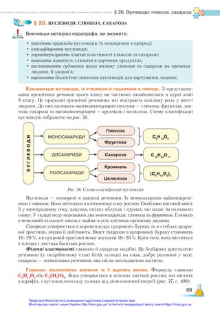 § 20. Вуглеводи: глюкоза, сахароза
99
§ 20. ВУГЛЕВОДИ: ГЛЮКОЗА, САХАРОЗА
Вивчивши матеріал параграфа, ви зможете:
•	наводити приклади вуглеводів, їх поширення в природі;
•	класифікувати вуглеводи;
•	характеризувати хімічні властивості глюкози та сахарози;
•	виявляти наявність глюкози в харчових продуктах;
•	висловлювати судження щодо впливу глюкози та сахарози на організм
людини, її здоров’я;
•	оцінювати біологічне значення вуглеводів для харчування людини.
Класифікація вуглеводів, їх утворення й поширення в природі. З представни-
ками органічних речовин цього класу ви частково ознайомилися в курсі хімії
9 класу. Це природні органічні речовини, які відіграють важливу роль у житті
людини. До них належать низькомолекулярні сполуки — глюкоза, фруктоза, лак-
тоза, сахароза та високомолекулярні — крохмаль і целюлоза. Схему класифікації
вуглеводів зображено на рис. 36.
В
У
Г
Л
Е
В
О
Д
И
МОНОСАХАРИДИ С6
Н12
О6
С12
Н22
О11
(С6
Н10
О5
)n
Глюкоза
Сахароза
Фруктоза
Крохмаль
Целюлоза
ДИСАХАРИДИ
ПОЛІСАХАРИДИ
Вуглеводи — поширені в природі речовини. Із моносахаридів найпоширені-
шою є глюкоза. Вона міститься в клітинному соку рослин. Особливо високий вміст
її у виноградному соку, кавунах, спілих яблуках і грушах, що надає їм солодкого
смаку. У складі меду переважно два моносахариди: глюкоза та фруктоза. Глюкоза
в невеликій кількості також є майже в усіх клітинах організму людини.
Сахароза утворюється в коренеплодах цукрового буряка та в стеблах цукро-
вої тростини, звідки її добувають. Вміст сахарози в цукровому буряку становить
16–20 %, а в цукровій тростині може досягати 16–26 %. Крім того, вона міститься
в плодах і листках багатьох рослин.
Фізичні властивості глюкози й сахарози подібні. Це безбарвні кристалічні
речовини (у подрібненому стані білі), солодкі на смак, добре розчинні у воді;
сахароза — легкоплавка речовина, яка після охолодження застигає.
Глюкоза: молекулярна формула та її відкрита форма. Формула глюкози
С6
Н12
О6
або С6
(Н2
О)6
. Вона утворюється в зелених листках рослин, які містять
хлорофіл, з вуглекислого газу та води під дією сонячної енергії (рис. 37, с. 100).
Рис. 36. Схема класифікації вуглеводів
Право для безоплатного розміщення підручника в мережі Інтернет має
Міністерство освіти і науки України http://mon.gov.ua/ та Інститут модернізації змісту освіти https://imzo.gov.ua
 