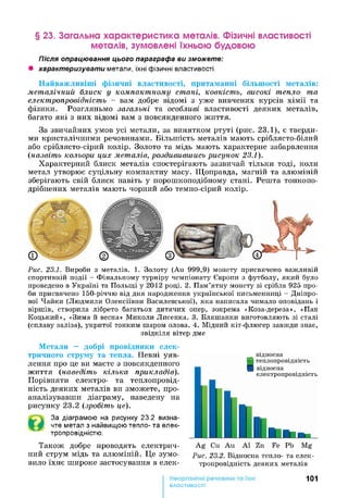 § 23. Загальна характеристика металів. Фізичні властивості
металів, зумовлені їхньою будовою
Після опрацювання цього параграфа ви зможете:
• характеризувати метали, їхні фізичні властивості.
Найважливіші фізичні властивості, притаманні більшості металів:
металічний блиск у компактному стані, ковкість, високі тепло- та
електропровідність —вам добре відомі з уже вивчених курсів хімії та
фізики. Розгляньмо загальні та особливі властивості деяких металів,
багато які з них відомі вам з повсякденного життя.
За звичайних умов усі метали, за винятком ртуті (рис. 23.1), є тверди­
ми кристалічними речовинами. Більшість металів мають сріблясто-білий
або сріблясто-сірий колір. Золото та мідь мають характерне забарвлення
(назвіть кольори цих металів, роздивившись рисунок 23.1).
Характерний блиск металів спостерігають зазвичай тільки тоді, коли
метал утворює суцільну компактну масу. Щоправда, магній та алюміній
зберігають свій блиск навіть у порошкоподібному стані. Решта тонкопо­
дрібнених металів мають чорний або темно-сірий колір.
Рис. 23.1. Вироби з металів. 1. Золоту (Аи 999,9) монету присвячено важливій
спортивній події - Фінальному турніру чемпіонату Європи з футболу, який було
проведено в Україні та Польщі у 2012 році. 2. Пам’ятну монету зі срібла 925 про­
би присвячено 150-річчю від дня народження української письменниці - Дніпро­
вої Чайки (Людмили Олексіївни Василевської), яка написала чимало оповідань і
віршів, створила лібрето багатьох дитячих опер, зокрема «Коза-дереза», «Пан
Коцький», «Зима й весна» Миколи Лисенка. 3. Бляшанки виготовляють зі сталі
(сплаву заліза), укритої тонким шаром олова. 4. Мідний кіт-флюгер завжди знає,
звідкіля вітер дме
Метали — добрі провідники елек­
тричного струму та тепла. Певні уяв­
лення про це ви маєте з повсякденного
життя (наведіть кілька прикладів).
Порівняти електро- та теплопровід­
ність деяких металів ви зможете, про­
аналізувавши діаграму, наведену на
рисунку 23.2 (зробіть це).
За діаграмою на рисунку 23.2 визна­
чте метал з найвищою тепло- та елек­
тропровідністю.
Також добре проводять електрич­
ний струм мідь та алюміній. Це зумо­
вило їхнє широке застосування в елек­
Рис. 23.2. Відносна тепло- та елек­
тропровідність деяких металів
101
властивості
 