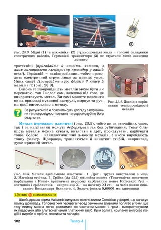 Рис. 23.3. Мідні (1) та алюмінієві (2) струмопровідні жили - головні складники
електричних кабелів. Германієві транзистори (3) не втратили свого значення
дотепер
тротехніці (пригадайте й назвіть метали, з
яких виготовлено електричну проводку у вашій
оселі). Германій - напівпровідник, тобто прово­
дить електричний струм лише за певних умов.
Яких саме? Пригадайте курс фізики 8 класу й
назвіть їх (рис. 23.3).
Висока теплопровідність металів може бути як
перевагою, так і недоліком, залежно від того, де
використовують метал. Ви самі можете пояснити
це на прикладі кухонної каструлі, корпус та руч­
ки якої виготовлено з металу.
За рисунком 23.4 поясніть суть досліду з порівнян­
ня теплопровідності металів та спрогнозуйте його
результат.
Рис. 23.4. Дослід з порів­
няння теплопровідності
металів
Метали переважно пластичні (рис. 23.5), тобто як за звичайних умов,
так і за нагрівання можуть деформуватися без руйнування. Тому біль­
шість металів можна кувати, витягати в дріт, прокатувати, карбувати
тощо. Золото - найпластичнітттий з-поміж металів, з нього виробляють
тонку фольгу. Щоправда, трапляються й винятки: стибій, наприклад,
дуже крихкий метал.
Рис. 23.5. Метали здебільшого пластичні. 1. Дріт і трубка виготовлені з міді.
2. Магнієва стрічка. 3. Срібна (Ag 925) ювілейна монета «Тисячоліття монетного
карбування в Києві» присвячена першому карбуванню монет Київської Русі -
златників і срібляників - наприкінці X - на початку XI ст. - за часів князя київ­
ського Володимира Великого. 4. Золота фольга 0,00001 мм завтовшки
Цікаво і пізнавально
Швейцарська фірма Valcambi випускає золоті зливки Combibary формі, що нагадує
плитку шоколаду. Головна їхня перевага перед звичними зливками полягає в тому, що
таку плитку можна легко розламати на частинки масою 1 грам і використовувати
як подарунок або альтернативний платіжний засіб. Крім золота, компанія випускає по­
дібні вироби зі срібла, платини та паладію.
102 Тема 4
 