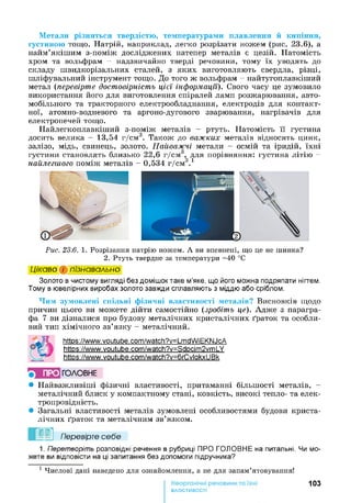 Метали різняться твердістю, температурами плавлення й кипіння,
густиною тощо. Натрій, наприклад, легко розрізати ножем (рис. 23.6), а
найм’якішим з-поміж досліджених натепер металів є цезій. Натомість
хром та вольфрам - надзвичайно тверді речовини, тому їх уводять до
складу швидкорізальних сталей, з яких виготовляють свердла, різці,
шліфувальний інструмент тощо. До того ж вольфрам - найтугоплавкіший
метал (перевірте достовірність цієї інформації). Свого часу це зумовило
використання його для виготовлення спіралей ламп розжарювання, авто­
мобільного та тракторного електрообладнання, електродів для контакт­
ної, атомно-водневого та аргоно-дугового зварювання, нагрівачів для
електропечей тощо.
Найлегкоплавкіший з-поміж металів - ртуть. Натомість її густина
досить велика - 13,54 г/см3. Також до важких металів відносять цинк,
залізо, мідь, свинець, золото. Найважчі метали - осмій та іридій, їхні
густини становлять близько 2 2 ,6 г/см3, для порівняння: густина літію -
найлегшого поміж металів - 0,534 г/см3. 1
Рис. 23.6. 1. Розрізання натрію ножем. А ви впевнені, що це не шинка?
2. Ртуть твердне за температури -4 0 °С
Цікаво і пізнавально
Золото в чистому вигляді без домішок таке м’яке, що його можна подряпати нігтем.
Тому в ювелірних виробах золото завжди сплавляють з міддю або сріблом.
Чим зумовлені спільні фізичні властивості металів? Висновків щодо
причин цього ви можете дійти самостійно (зробіть це). Адже з парагра­
фа 7 ви дізналися про будову металічних кристалічних ґраток та особли­
вий тип хімічного зв’язку - металічний.
https://www.youtube.com/watch?v=LmdWiEKNJcA
https://www.youtube.com/watch?v=Sdpcim2vmLY
https://www.youtube.com/watch?v=6rCvlakxUBk
ПРО ГОЛОВНЕ
• Найважливіші фізичні властивості, притаманні більшості металів, -
металічний блиск у компактному стані, ковкість, високі тепло- та елек­
тропровідність.
• Загальні властивості металів зумовлені особливостями будови криста­
лічних ґраток та металічним зв’язком.
Перевірте себе
1. Перетворіть розповідні речення в рубриці ПРО ГОЛОВНЕ на питальні. Чи мо­
жете ви відповісти на ці запитання без допомоги підручника?
1 Числові дані наведено для ознайомлення, а не для запам’ятовування!
103
властивості
 