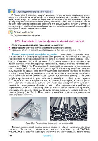 Ї М Застосуйте свої знання й уміння
2. Поміркуйте й поясніть, чому: а) у холодну погоду металеві двері на дотик зда­
ються холоднішими за дерев’яні; б) опалювальні радіатори виготовляють з міді, алю­
мінію, сталі тощо; в) срібло та індій використовують для виготовлення дзеркал;
г) з порошку алюмінію виготовляють фарбу сріблянку. 3. Чим більша атомна маса та
менший радіус атома металічного елемента, тим більша густина металу. З огляду на
це оцініть достовірність інформації щодо густини металів, наведеної в параграфі, та
перевірте її за доступними джерелами.
°0 Творча майстерня
4. Складіть сенкан «Метали».
§ 24. Алюміній та залізо: фізичні й хімічні властивості
Після опрацювання цього параграфа ви зможете:
• порівнювати фізичні й хімічні властивості алюмінію та заліза;
• складати рівняння реакцій, що підтверджують їхні відновні властивості.
Фізичні властивості алюмінію та заліза - властивості типових мета­
лів. Алюміній - блискуча сріблясто-біла речовина. На повітрі він швидко
окиснюється та вкривається тонкою білою матовою плівкою оксиду (скла­
діть хімічну формулу цієї сполуки). З підвищенням ступеня чистоти алю­
мінію зростає його температура плавлення. Метал високої чистоти пла­
виться за 660,24 °С. Розплавлений алюміній опиняється в своєрідному
чохлі з оксидної плівки, що свідчить про її механічну міцність. Алюмі­
ній, подібно до срібла, має високу здатність відбивати світлові та теплові
промені, тому його застосовують для виготовлення поверхонь нагріваль­
них і освітлювальних рефлекторів і дзеркал, елементів декору. Найхарак­
тернішими фізичними властивостями алюмінію є його мала густина
(2,7 кг/м3), а також порівняно високі тепло- і електропровідність (пояс­
ніть, які властивості алюмінію зумовили його використання для виго­
товлення електричних дротів, а які - для виготовлення радіаторів
парового опалення). У твердому стані алюміній легко піддається куванню,
прокатці, волочінню, різанню. З нього можна витягати найтонший дріт і
катати фольгу (рис. 24.1). Пластичність алюмінію зростає з підвищенням
його ступеня чистоти.
Фізичні властивості заліза також значною мірою залежать від його
чистоти. Наприклад, зменшення частки домішок до 0,0000001-
0,000000001 % істотно підвищує пластичність цього металу. Чисте залізо
а
Рис. 24.1. Алюмінієва фольга (1) та профіль (2)
10 4 Тема 4
 