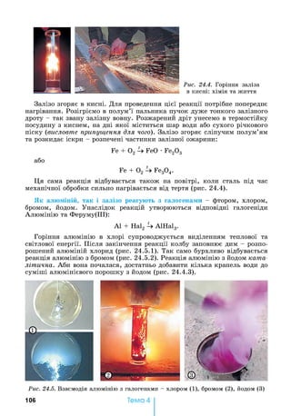 Рис. 24.4. Горіння заліза
в кисні: хімія та життя
Залізо згоряє в кисні. Для проведення цієї реакції потрібне попереднє
нагрівання. Розігріємо в полум’ї пальника пучок дуже тонкого залізного
дроту - так звану залізну вовну. Розжарений дріт унесемо в термостійку
посудину з киснем, на дні якої міститься шар води або сухого річкового
піску (висловте припущення для чого). Залізо згоряє сліпучим полум’ям
та розкидає іскри - розпечені частинки залізної ожарини:
Fe + 0 2 FeO •Fe20 3
або
Fe + О2 Fe30 4.
Ця сама реакція відбувається також на повітрі, коли сталь під час
механічної обробки сильно нагрівається від тертя (рис. 24.4).
Як алюміній, так і залізо реагують з галогенами - фтором, хлором,
бромом, йодом. Унаслідок реакцій утворюються відповідні галогеніди
Алюмінію та Феруму(ІІІ):
А1 + Hal2 U А1На13.
Горіння алюмінію в хлорі супроводжується виділенням теплової та
світлової енергії. Після закінчення реакції колбу заповнює дим - розпо­
рошений алюміній хлорид (рис. 24.5.1). Так само бурхливо відбувається
реакція алюмінію з бромом (рис. 24.5.2). Реакція алюмінію з йодом ката­
літична. Аби вона почалася, достатньо добавити кілька крапель води до
суміші алюмінієвого порошку з йодом (рис. 24.4.3).
Рис. 24.5. Взаємодія алюмінію з галогенами - хлором (1), бромом (2), йодом (3)
106 Тема 4
 