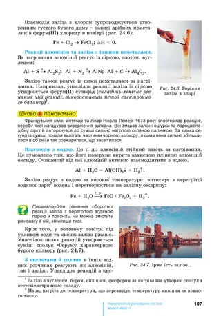 Взаємодія заліза з хлором супроводжується утво­
ренням густого бурого диму - зависі дрібних криста­
ликів ферум(ІІІ) хлориду в повітрі (рис. 24.6):
Fe + Cl2 FeCl3; ДН < 0.
Реакції алюмінію та заліза з іншими неметалами.
За нагрівання алюміній реагує із сіркою, азотом, вуг­
лецем:
А1 + S 4A12S3; А1 + N2 4AIN; А1 + С 4А14С3.
Залізо також реагує із цими неметалами за нагрі­
вання. Наприклад, унаслідок реакції заліза із сіркою
утворюється ферум(ІІ) сульфід (складіть хімічне рів­
няння цієї реакції, використавши метод електронно­
го балансу)1.
Рас. 24.6. Горіння
заліза в хлорі
Цікаво і пізнавально
Французький хімік, аптекар та лікар Нікола Лемері 1673 року спостерігав реакцію,
перебіг якої нагадував виверження вулкана. Він змішав залізні ошурки та порошкопо­
дібну сірку й доторкнувся до суміші сильно нагрітою скляною паличкою. За кілька се­
кунд із суміші почали вилітати частинки чорного кольору, а сама вона сильно збільши­
лася в об’ємі й так розжарилася, що засвітилася.
Взаємодія з водою. До її дії алюміній стійкий навіть за нагрівання.
Це зумовлено тим, що його поверхня вкрита захисною плівкою алюміній
оксиду. Очищений від неї алюміній активно взаємодіятиме з водою.
А1 + Н20 = А1(ОН)3^ + H2t.
Залізо реагує з водою за високої температури: витискує з перегрітої
водяної пари2 водень і перетворюється на залізну ожарину:
Fe + Н20 ^ 4 FeO •Fe20 3 + H2t.
Проаналізуйте рівняння оборотної
реакції заліза з перегрітою водяною
парою й поясніть, чи можна змістити
рівновагу в ній, змінивши тиск.
Крім того, у вологому повітрі під
упливом води та кисню залізо ржавіє.
Унаслідок низки реакцій утворюється
суміш сполук Феруму характерного
бурого кольору (рис. 24.7).
З кислотами й солями в їхніх вод­
них розчинах реагують як алюміній,
так і залізо. Унаслідок реакцій з кис-
1 Залізо з вуглецем, бором, силіцієм, фосфором за нагрівання утворює сполуки
нестехіометричного складу.
2 Пара, нагріта до температури, що перевищує температуру кипіння за певно­
го тиску.
107
властивості
 
