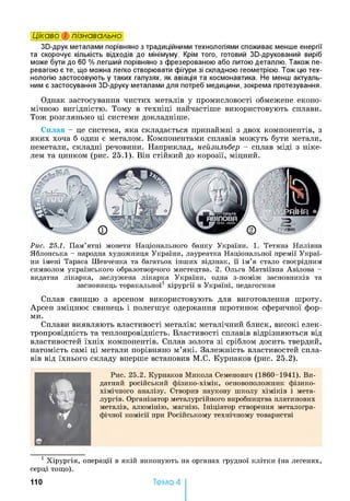 Цікаво і пізнавально
Зй-друк металами порівняно з традиційними технологіями споживає менше енергії
та скорочує кількість відходів до мінімуму. Крім того, готовий Зй-друкований виріб
може бути до 60 % легший порівняно з фрезерованою або литою деталлю. Також пе­
ревагою є те, що можна легко створювати фігури зі складною геометрією. Тож цю тех­
нологію застосовують у таких галузях, як авіація та космонавтика. Не менш актуаль­
ним є застосування Зй-друку металами для потреб медицини, зокрема протезування.
Однак застосування чистих металів у промисловості обмежене еконо­
мічною вигідністю. Тому в техніці найчастіше використовують сплави.
Тож розгляньмо ці системи докладніше.
Сплав - це система, яка складається принаймні з двох компонентів, з
яких хоча б один є металом. Компонентами сплавів можуть бути метали,
неметали, складні речовини. Наприклад, нейзильбер - сплав міді з ніке­
лем та цинком (рис. 25.1). Він стійкий до корозії, міцний.
Рис. 25.1. П а м ’ятн і м он ети Н ац іон ал ьн ого ба н к у У к р а їн и . 1. Т етян а Н и лівн а
Я бл он ськ а - народна худ ож н и ц я У к р а їн и , л ауреатка Н а ц іон ал ьн ої п р ем ії У к р а ї­
ни ім ен і Т араса Ш евч ен ка та багатьох ін ш и х відзн ак, її ім ’я ста л о своєр ід н и м
си м вол ом у к р а їн сь к ого обр а зотв ор ч ого м и стец тва . 2. О льга М атвіївн а А віл ов а -
видатн а л ікар к а, засл уж ен а л ік а р к а У к р а їн и , одн а з-п ом іж за сн овн и ків та
засн овн и ц ь тор а к а л ьн ої1 х ір у р гії в У к р а їн і, п едагогин я
Сплав свинцю з арсеном використовують для виготовлення шроту.
Арсен зміцнює свинець і полегшує одержання шротинок сферичної фор­
ми.
Сплави виявляють властивості металів: металічний блиск, високі елек­
тропровідність та теплопровідність. Властивості сплавів відрізняються від
властивостей їхніх компонентів. Сплав золота зі сріблом досить твердий,
натомість самі ці метали порівняно м’які. Залежність властивостей спла­
вів від їхнього складу вперше встановив М.С. Курнаков (рис. 25.2).
К
Р и с. 2 5 .2 . К ур н а к ов М и к ол а С ем енович (1 8 6 0 -1 9 4 1 ). В и ­
датн ий р осій сь к и й ф із и к о -х ім ік , о сн ов оп ол ож н и к ф ізи к о-
х ім іч н ого аналізу. С твори в н а ук ову ш к о л у х ім ік ів і м етн­
ім, ЯШЛ л ургів. О рган ізатор м ета л ур гій н ого ви р обн и ц тва п л ати н ов
м етал ів, а л ю м ін ію , м а гн ію . Ін іц іа тор створ ен н я м етал огр а­
ф іч н ої к о м ісії при Р о сій сь к о м у тех н іч н ом у това р и стві1
1 Х ір у р гія , оп ер а ц ії в я к ій ви к он у ю ть на ор ган ах гр удн ої к л ітк и (на л еген я х,
сер ц і т ощ о).
110 Тема 4
 