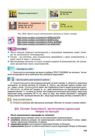 Ядерна енергетика U
Каталізатори
Ni, Ft, Pd
Ї
Д И Металургія (легувальні до-
ййЙ| бавки для сталі)
| У W, Mo, Ni, Cr, V
Побут
Fe, Cu, Al, Zn
Рис. 25.6. Д еяк і гал узі за стосуван н я м етал ів та їх н іх спл авів
httPs://www.voutube.com/watch?v=QRDctnk7sF4
httPs://www.voutube.com/watch?v=2lv6Vs12iLc
httPs://www.voutube.com/watch?v=X7b8 9wAREE
https://www.voutube.com/watch?v=wl-aAxKJoSU
ПРО ГО Л О В Н Е
• Чисті метали широко застосовують у важливих напрямах нової техні­
ки та суспільного господарства.
• Сплав - це система, яка складається принаймні з двох компонентів, з
яких хоча б один є металом.
• Застосування металів та їхніх сплавів широке й різноманітне, бо зумов­
лене розмаїттям їхніх властивостей.
Перевірте себе
1. Перетворіть розповідні речення в рубриці ПРО ГОЛОВНЕ на питальні. Чи мо­
жете ви відповісти на ці запитання без допомоги підручника?
Застосуйте свої знання й уміння
2. Схарактеризуйте застосування металів та їхніх сплавів. 3. Доведіть практичну
значущість: а) чистих металів; б) сплавів. 4. Уявіть, що раптово зникли сплави залі­
за - чавун і сталь. Спрогнозуйте зміни, які б відбулися в житті людей унаслідок цього.
5. Обчисліть: а) об’єм (м3) водню (н. у.), який витратиться на відновлення залізної
ожарини масою 1 т, та масу (т) заліза, яке утвориться внаслідок цієї реакції, якщо його
відносний вихід становить 94 %; б) масу (г) міді, яку можна відновити з купрум(ІІ)
оксиду масою 40 г вуглецем масою 36 г, якщо відносний вихід металу становить 90 %.
°0 Творча майстерня
6. Створіть реальну або віртуальну колекцію «Метали та сплави в моєму побуті»
§26. Основи. Властивості, застосування гідроксидів
Натрію та Кальцію
Після опрацювання параграфа ви зможете:
• називати представників основ за систематичною номенклатурою;
• складати рівняння реакцій, які характеризують хімічні властивості основ, амфо­
терних гідроксидів (Алюмінію та Цинку);
• характеризувати застосування гідроксидів Натрію та Кальцію;
• порівнювати фізичні та хімічні властивості основ (гідроксидів Натрію та Кальцію).
113
властивості
 