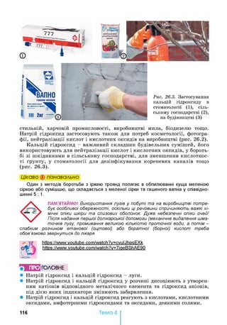 стильній, харчовій промисловості, виробництві мила, біодизелю тощо.
Натрій гідроксид застосовують також для потреб косметології, фотогра­
фії, нейтралізації кислот і кислотних оксидів на виробництві (рис. 26.2).
Кальцій гідроксид - важливий складник будівельних сумішей, його
використовують для нейтралізації кислот і кислотних оксидів, у бороть­
бі зі шкідниками в сільському господарстві, для зменшення кислотнос­
ті ґрунту, у стоматології для дезінфікування кореневих каналів тощо
(рис. 26.3).
Цікаво і пізнавально
Один з методів боротьби з іржею троянд полягає в обпилюванні куща меленою
сіркою або сумішшю, що складається з меленої сірки та гашеного вапна у співвідно­
шенні 5: 1.
ПАМ'ЯТАЙМО! Використання лугів у побуті та на виробництві потре­
бує особливої обережності, оскільки ці речовини спричиняють важкі хі­
мічні опіки шкіри та слизових оболонок. Дуже небезпечні опіки очей!
Після надання першої долікарської допомоги (механічне видалення шма­
точків лугу, промивання великою кількістю проточної води, а потім -
слабким розчином етанової (оцтової) або боратної (борної) кислот треба
обов’язково звернутися до лікаря.
https ://www.voutube.com/watch?v=cvulJhpsEXk
https ://www.voutube.com/watch?v=7iaeBShAE90
} ПРО ГОЛОВНЕ
• Натрій гідроксид і кальцій гідроксид - луги.
• Натрій гідроксид і кальцій гідроксид у розчині дисоціюють з утворен­
ням катіонів відповідного металічного елемента та гідроксид аніонів,
під дією яких індикатори змінюють забарвлення.
• Натрій гідроксид і кальцій гідроксид реагують з кислотами, кислотними
оксидами, амфотерними гідроксидами та оксидами, деякими солями.
116 Тема 4
 