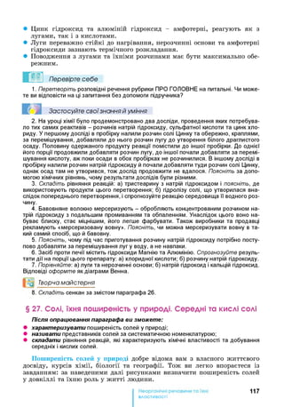 • Цинк гідроксид та алюміній гідроксид - амфотерні, реагують як з
лугами, так і з кислотами.
• Луги переважно стійкі до нагрівання, нерозчинні основи та амфотерні
гідроксиди зазнають термічного розкладання.
• Поводження з лугами та їхніми розчинами має бути максимально обе­
режним.
Перевірте себе
1. П ерет воріт ь розповідні речення рубрики ПРО ГОЛОВНЕ на питальні. Чи може­
те ви відповісти на ці запитання без допомоги підручника?
Застосуйте свої знання й уміння
2. На уроці хімії було продемонстровано два досліди, проведення яких потребува­
ло тих самих реактивів - розчинів натрій гідроксиду, сульфатної кислоти та цинк хло­
риду. У першому досліді в пробірку налили розчин солі Цинку та обережно, краплями,
за перемішування, добавляли до нього розчин лугу до утворення білого драглистого
осаду. Половину одержаного продукту реакції помістили до іншої пробірки. До однієї
його порції продовжили добавляти розчин лугу, до іншої почали добавляти за перемі­
шування кислоту, аж поки осади в обох пробірках не розчинилися. В іншому досліді в
пробірку налили розчин натрій гідроксиду й почали добавляти туди розчин солі Цинку,
однак осад там не утворився, тож дослід продовжити не вдалося. Поясніть за допо­
могою хімічних рівнянь, чому результати дослідів були різними.
3. Складіть рівняння реакцій: а) тристеарину з натрій гідроксидом і поясніть, де
використовують продукти цього перетворення; б) гідролізу солі, що утворилася вна­
слідок попереднього перетворення, і спрогнозуйте реакцію середовища її водного роз­
чину.
4. Бавовняне волокно мерсеризують - обробляють концентрованим розчином на­
трій гідроксиду з подальшим промиванням та обпаленням. Унаслідок цього воно на­
буває блиску, стає міцнішим, його легше фарбувати. Також виробники та продавці
рекламують «мерсеризовану вовну». Поясніть, чи можна мерсеризувати вовну в та­
кий самий спосіб, що й бавовну.
5. Поясніть, чому під час приготування розчину натрій гідроксиду потрібно посту­
пово добавляти за перемішування лугу воду, а не навпаки.
6. Засіб проти печії містить гідроксиди Магнію та Алюмінію. Спрогнозуйт е резуль­
тати дії на порції цього препарату: а) хлоридної кислоти; б) розчину натрій гідроксиду.
7. Порівняйте: а) луги та нерозчинні основи; б) натрій гідроксид і кальцій гідроксид.
Відповіді оф орм т е як діаграми Венна.
Творча майстерня
8. Складіть сенкан за змістом параграфа 26.
§ 27. Солі, їхня поширеність у природі. Середні та кислі солі
Після опрацювання параграфа ви зможете:
• характеризувати поширеність солей у природі;
• називати представників солей за систематичною номенклатурою;
• складати рівняння реакцій, які характеризують хімічні властивості та добування
середніх і кислих солей.
Поширеність солей у природі добре відома вам з власного життєвого
досвіду, курсів хімії, біології та географії. Тож ви легко впораєтеся із
завданням: за наведеними далі рисунками визначити поширеність солей
у довкіллі та їхню роль у житті людини.
117
властивості
 
