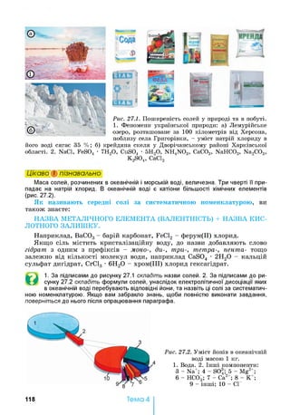 Рис. 27.1. П ош и р ен ість сол ей у п ри роді та в п обуті.
1. Ф ен ом ен и у к р а їн сь к о ї при роди : а) Л ем урій ськ е
озер о, р озташ ован е за 100 кіл ом етр ів від Х ер сон а ,
п обл и зу сел а Г р и горівн и , - у м іст натрій хл ор и д у в
й ого воді ся га є 35 % ; б) крей д ян а скел я у Д вор іч а н сь к ом у рай он і Х а р к ів сь к о ї
обл а сті. 2. N aC l, F e S 0 4 • 7Н 20 , C u S 0 4 • 5 Н 20 , N H 4N 0 3, С а С 0 3, N a H C 0 3, N a 2C 0 3,
K 2S 0 4, СаС12
і_ ЧС І Л Ь
» «*■
I h . ІС І Л Ь
Цікаво і пізнавально
Маса солей, розчинених в океанічній і морській воді, величезна. Три чверті її при­
падає на натрій хлорид. В океанічній воді є катіони більшості хімічних елементів
(рис. 27.2).
Як називають середні солі за систематичною номенклатурою, ви
також знаєте:
НАЗВА МЕТАЛІЧНОГО ЕЛЕМЕНТА (ВАЛЕНТНІСТЬ) + НАЗВА КИС­
ЛОТНОГО ЗАЛИШКУ.
Наприклад, ВаС03 - барій карбонат, FeCl2 - ферум(ІІ) хлорид.
Якщо сіль містить кристалізаційну воду, до назви добавляють слово
гідрат з одним з префіксів - моно-, ди-, три-, тетра-, пента- тощо
залежно від кількості молекул води, наприклад CaS04 •2Н20 - кальцій
сульфат дигідрат, СгС13 •6Н20 - хром(ІІІ) хлорид гексагідрат.
©
1. За підписами до рисунку 27.1 складіть назви солей. 2. За підписами до ри­
сунку 27.2 складіть формули солей, унаслідок електролітичної дисоціації яких
в океанічній воді перебувають відповідні йони, та назвіть ці солі за систематич­
ною номенклатурою. Якщо вам забракло знань, щоби повністю виконати завдання,
поверніться до нього після опрацювання параграфа.
Рис. 27.2. У м іст й он ів в океан ічн ій
воді м а сою 1 кг.
1. В ода. 2. Ін ш і ком п он ен ти :
З - N a+; 4 - S 0 4T 5 - M g 2+;
6 - Н С 0 3; 7 - Са2+; 8 - К+;
9 - ін ш і; 10 - СІ
118 Тема 4
 