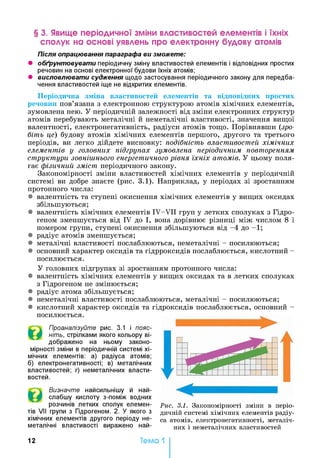 § 3. Явище періодичної зміни властивостей елементів і їхніх
сполук на основі уявлень про електронну будову атомів
Після опрацювання параграфа ви зможете:
• обґрунтовувати періодичну зміну властивостей елементів і відповідних простих
речовин на основі електронної будови їхніх атомів;
• висловлювати судження щодо застосування періодичного закону для передба­
чення властивостей іще не відкритих елементів.
Періодична зміна властивостей елементів та відповідних простих
речовин пов’язана з електронною структурою атомів хімічних елементів,
зумовлена нею. У періодичній залежності від зміни електронних структур
атомів перебувають металічні й неметалічні властивості, значення вищої
валентності, електронегативність, радіуси атомів тощо. Порівнявши (зро­
біть це) будову атомів хімічних елементів першого, другого та третього
періодів, ви легко дійдете висновку: подібність властивостей хімічних
елементів у головних підгрупах зумовлена періодичним повторенням
структури зовнішнього енергетичного рівня їхніх атомів. У цьому поля­
гає фізичний зміст періодичного закону.
Закономірності зміни властивостей хімічних елементів у періодичній
системі ви добре знаєте (рис. 3.1). Наприклад, у періодах зі зростанням
протонного числа:
• валентність та ступені окиснення хімічних елементів у вищих оксидах
збільшуються;
• валентність хімічних елементів IV-VII груп у летких сполуках з Гідро­
геном зменшується від IV до І, вона дорівнює різниці між числом 8 і
номером групи, ступені окиснення збільшуються від -4 до -1;
• радіус атомів зменшується;
• металічні властивості послаблюються, неметалічні - посилюються;
• основний характер оксидів та гідрроксидів послаблюється, кислотний -
посилюється.
У головних підгрупах зі зростанням протонного числа:
• валентність хімічних елементів у вищих оксидах та в летких сполуках
з Гідрогеном не змінюється;
• радіус атома збільшується;
• неметалічні властивості послаблюються, металічні - посилюються;
• кислотний характер оксидів та гідроксидів послаблюється, основний -
посилюється.
Проаналізуйте рис. 3.1 і пояс­
ніть, стрілками якого кольору ві­
дображено на ньому законо­
мірності зміни в періодичній системі хі­
мічних елементів: а) радіуса атомів;
б) електронегативності; в) металічних
властивостей; г) неметалічних власти­
востей.
Визначте найсильнішу й най-
слабшу кислоту з-поміж водних
розчинів летких сполук елемен­
тів VII групи з Гідрогеном. 2. У якого з
хімічних елементів другого періоду не­
металічні властивості виражено най-
Рис. 3.1. Закономірності зміни в періо­
дичній системі хімічних елементів радіу­
са атомів, електронегативності, металіч­
них і неметалічних властивостей
12 Тема 1
 