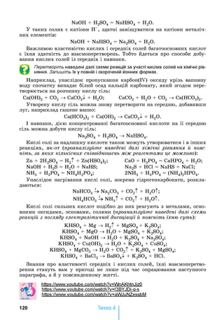 NaOH + H2S04 = NaHS04 + H20.
У таких солях є катіони Н+, здатні заміщуватися на катіони металіч­
них елементів:
NaOH + NaHS04 = Na2S04 + Н20.
Важливою властивістю кислих і середніх солей багатоосновних кислот
є їхня здатність до взаємоперетворень. Тобто йдеться про способи добу­
вання кислих солей із середніх і навпаки.
Перетворіть наведені далі схеми реакцій за участі кислих солей на хімічні рів­
няння. Запишіть їх у повній і скороченій йонних формах.
Наприклад, унаслідок пропускання карбон(ІУ) оксиду крізь вапняну
воду спочатку випадає білий осад кальцій карбонату, який згодом пере­
творюється на розчинну кислу сіль:
Са(ОН)2 + С02 -> СаС03^ + Н20; СаС03 + Н20 + С02 -> Са(НС03)2.
Утворену кислу сіль можна знову перетворити на середню, добавивши
луг, наприклад гашене вапно:
Са(НС03)2 + Са(ОН)2 -> СаС03^ + Н20.
І навпаки, дією концентрованої багатоосновної кислоти на її середню
сіль можна добути кислу сіль:
Na2S04 + H2S04 -> NaHS04.
Кислі солі за надлишку кислоти також можуть утворюватися і в інших
реакціях, як-от (проаналізуйте наведені далі хімічні рівняння й пояс­
ніть, за яких кількісних співвідношень між реагентами це можливо):
Zn + 2H2S04 = H2t + Zn(HS04)2; CaO + H3P04 = CaHP04 + H20;
NaOH + H2S = H20 + NaHS; Na2S + HC1 = NaHS + NaCl;
NH3 + H3P04 = NH4H2P04; 2NH3 + H3P04 = (NH4)2HP04.
Унаслідок нагрівання кислі солі, зокрема гідрогенкарбонати, розкла­
даються:
NaHC03 U Na2C03 + C02t + H2Ot;
NH4HC03 U NH3t + C02t + H2Ot.
Кислі солі сильних кислот подібно до них реагують з металами, осно­
вними оксидами, основами, солями (проаналізуйте наведені далі схеми
реакцій з погляду електролітичної дисоціації й поясніть їхню суть):
KHS04 + Mg -> H2t + MgS04 + K2S04;
KHS04 + MgO -> H20 + MgS04 + K2S04;
KHS04 + NaOH -> H20 + K2S04 + Na2S04;
KHS04 + Cu(OH)2 -> H20 + K2S04 + CuS04;
KHS04 + MgC03 -> H20 + C02t + K2S04 + MgS04;
KHS04 + BaCl2 -> BaS04^ + K2S04 + HC1.
Знання про властивості середніх і кислих солей, їхні взаємоперетво­
рення стануть вам у пригоді не лише під час опрацювання наступного
параграфа, а й у повсякденному житті.
https://www.voutube.com/watch?v=WnAKhtnJizO
https://www.voutube.com/watch?v=l3BYJDi-q-s
https://www.voutube.com/watch?v=aWJuNZessbM
120 Тема 4
 