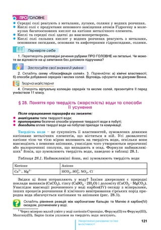 5 ПРО ГО Л О В Н Е
• Середні солі реагують з металами, лугами, солями у водних розчинах.
• Кислі солі є продуктами неповного заміщення атомів Гідрогену в моле­
кулах багатоосновних кислот на катіони металічного елемента.
• Кислі та середні солі здатні до взаємоперетворень.
• Кислі солі сильних кислот у водних розчинах реагують з металами,
основними оксидами, основами та амфотерними гідроксидами, солями.
Перевірте себе
1. Перетворіть розповідні речення рубрики ПРО ГОЛОВНЕ на питальні. Чи може­
те ви відповісти на ці запитання без допомоги підручника?
Застосуйте свої знання й уміння
2. Складіть схему «Класифікація солей». 3. Порівняйте: а) хімічні властивості;
б) способи добування середніх і кислих солей. Відповідь оформте як діаграми Венна.
°0 Творча майстерня
4. Створіть віртуальну колекцію середніх та кислих солей, презентуйте її перед
учнівством 11 класу.
§ 28. Поняття про твердість (жорсткість) води та способи
її усунення
Після опрацювання параграфа ви зможете:
• аналізувати типи твердості води;
• пропонувати безпечні способи усунення твердості води в побуті;
• доводити вплив твердої води на побутові прилади та комунікації.
Твердість води - це сукупність її властивостей, зумовлених деякими
катіонами металічних елементів, що містяться в ній. Усі двовалентні
катіони тією чи тією мірою впливають на твердість води, оскільки вони
взаємодіють з певними аніонами, унаслідок чого утворюються нерозчинні
або малорозчинні сполуки, що випадають в осад. Формули найважливі­
ших1 йонів, що зумовлюють твердість води, наведено в таблиці 28.1.
Таблиця 28.1. Найважливіші йони, які зумовлюють твердість води
К атіон и А н іон и
Са2+, M g 2+ Н С 0 3, SO 2, N 0 3, С Г
Звідки ці йони потрапляють у воду? їхніми джерелами є природні
поклади вапняків (СаС03), гіпсу (CaS04 •2Н20) і доломіту (СаС03 •MgC03).
Унаслідок взаємодії розчиненого у воді карбон(ІУ) оксиду з мінералами,
інших процесів розчинення й хімічного вивітрювання гірських порід при­
родна вода збагачується катіонами та аніонами (рис. 28.1).
Складіть рівняння реакцій між карбонатами Кальцію та Магнію й карбон(ІУ)
оксидом, розчиненим у воді.
1Ч ерез м ізерн о м алий у м іст у воді к а тіон ів С тр он ц ію , Ф ер ум у(ІІ) та Ф ер ум у(ІІІ),
М ан ган у(ІІ), Б арію їх н ім уп л и вом на твер д ість води н ехтую ть.
121
властивості
 