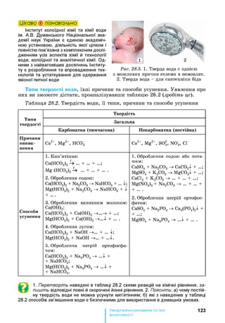 Інститут колоїдної хімії та хімії води
ім. А.В. Думанського Національної ака­
демії наук України є єдиною академіч­
ною установою, діяльність якої цілком і
повністю пов’язана з комплексним дослі­
дженням усіх аспектів хімії й технології
води, колоїдної та аналітичної хімії. Од­
ними з найвагоміших досягнень Інститу­
ту є розроблення та впровадження тех­
нологій та устаткування для одержання
якісної питної води
Цікаво і пізнавально
Рис. 28.3. 1. Тверда вода є однією
з можливих причин екземи в немовлят.
2. Тверда вода - для сантехніки біда
Типи твердості води, їхні причини та способи усунення. Уявлення про
них ви зможете дістати, проаналізувавши таблицю 28.2 (зробіть це).1
Таблиця 28.2. Твердість води, її типи, причини та способи усунення
Типи
твердості
Т вердість
Загал ьн а
К арбон атн а (ти м часова) Н екарбон атн а (постій на)
П ри чи ни
ви н и к ­
нення
Са2+, Mg2+, Н С 03 Са2+, Mg2+, SO2; NOg, СГ
С пособи
усунення
1. Кип’ятіння:
Са(НС03)2 U ... + ... + ...;
Mg (НС03)2 U ... + ... + ... .
2. Оброблення содою:
Са(НС03)2 + Na^Og - > NaHC03 + ... 1 ;
Mg(HC03)2 + Na2C 03 - > NaHC03 + 1
+ ....
3. Оброблення вапняним молоком:
Са(ОН)2:
Са(НС03)2 + Са(ОН)2 + ...;
Mg(HC03)2 + Са(ОН)2 - + . . А + ... .
4 . Оброблення лугом:
Са(НС03)2 + NaOH + ... і ;
Mg(HC03)2 + NaOH + . . А .
5. Оброблення натрій ортофосфа-
том:
Са(НС03)2 + Na3P 04 - > . . А +
+ NaHC03;
Mg(HC03)2 + Na3P 04 - > . . А +
+ NaHC03.
1 . Оброблення содою або пота­
шем:
CaS04 + Na2C 03 - > СаС034^ + ...;
M gS04 + К 2С 03 - > M gC03^ + ...;
СаС12 + К 2С 03 - > ... + ... + ...;
M g(N 03)2 + Na2C 03 - > ... + ... +
+ ... .
2. Оброблення натрій ортофос-
фатом:
CaS04 + Na3P 04 - > Са3(Р04)2^ +
+ ...;
M gS04 + Na3P 04 . . А + ... .
1. Перетворіть наведені в таблиці 28.2 схеми реакцій на хімічні рівняння, за-
пишіть відповідні повні й скорочені йонні рівняння. 2. Поясніть: а) чому постій­
ну твердість води не можна усунути кип’ятінням; б) які з наведених у таблиці
28.2 способів зм’якшення води є безпечними для використання в домашніх умовах.
123
властивості
 