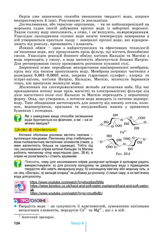 Окрім уже зазначених способів зменшення твердості води, широко
використовують й інші. Розгляньмо їх докладніше.
Дистилювання, або термічне опріснення, - чи не найпоширеніший на
морських судах спосіб добування прісної води із забортної морської.
Також солону воду знесолюють, а отже, і зм’якшують, виморожуванням.
Унаслідок охолодження солоної води нижче температури замерзання в
ній утворюються кристали льоду - замерзлої прісної води, які відокрем­
люють від розсолу, промивають і плавлять.
Йонний обмін - одна з найдоступніших та ефективних технологій
зм’якшення води, яку пропускають крізь фільтр, що містить йонообмінні
смоли. Унаслідок реакцій йонного обміну катіони Кальцію та Магнію з
води переходять у смолу, а вода натомість збагачується йонами Натрію.
Для регенерування смолу промивають розчином кухонної солі.
Зворотний осмос передбачає використання напівпроникної мембрани,
крізь яку під тиском пропускають воду. Мембрана затримує частинки з
розмірами 0,001-0,0001 мкм, зокрема гідратовані сульфат-, хлорид- та
нітрат-аніони, катіони Натрію, Кальцію, Магнію, молекули барвників
тощо, але пропускає молекули води.
Магнітний та електромагнітний методи зм’якшення води. Під час
проходження потоку води крізь магнітні та електромагнітні фільтри під
дією магнітного поля солі Кальцію та Магнію переходять у нерозчинну
форму. Осад, що утворився, з потоком води виводять із системи водопро­
воду. Таке обладнання застосовують для захисту від накипу котлів, коло­
нок, водонагрівачів, пральних та посудомийних машин у приватних
будинках і котеджах.
Які з наведених вище способів зм’якшення
води ґрунтуються на фізичних, а які - на хі­
мічних явищах?
Цікаво і пізнавально
Клітинні оболонки рослини містять пектини -
вуглеводні ланцюжки. Пектинову сітку стабілізують
йони полівалентних металічних елементів (таких, у
яких валентність більша за одиницю). Тобто під
час засолювання огірків катіони Кальцію та Магнію
роблять пектинову сітку жорсткішою (рис. 28.4), а
огірки не розм’якають і стають хрумкими.
Поясніть, чому для засолювання огірків досвідчені кулінари й кулінарки радять
використовувати: а) для розсолу колодязну чи джерельну воду з підвищеною
твердістю або навіть мінеральну воду; б) неочищену кам’яну або морську сіль, а
не сіль «Екстра»; в) кальцій хлорид1як добавку до розсолу; г) лише сиру, а не кип’ячену
воду для розсолу.
https://www.voutube.com/watch?v=ebvaQes5Wia
https://www.kinetico.co.uk/hard-and-soft-water-explained/hard-and-soft-water-
uk
https://www.voutube.com/watch?v=ei-rmud9vBU
5 ПРО ГО Л О В Н Е
• Твердість води - це сукупність її властивостей, зумовлених катіонами
металічних елементів, передусім Са2+ та Mg2+, що є в ній.1
1 Аптечний препарат.
12 4 Тема 4
 