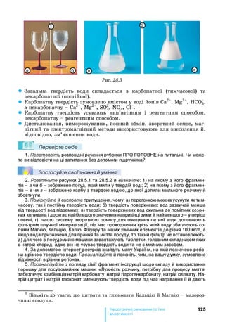 Рис. 28.5
• Загальна твердість води складається з карбонатної (тимчасової) та
некарбонатної (постійної).
• Карбонатну твердість зумовлено вмістом у воді йонів Са2+, Mg2+, НС03,
а некарбонатну - Са2+, Mg2+, S027 N03, СГ.
• Карбонатну твердість усувають кип’ятінням і реагентним способом,
некарбонатну - реагентним способом.
• Дистилювання, виморожування, йонний обмін, зворотний осмос, маг­
нітний та електромагнітний методи використовують для знесолення й,
відповідно, зм’якшення води.
Перевірте себе
1. Перетворіть розповідні речення рубрики ПРО ГОЛОВНЕ на питальні. Чи може­
те ви відповісти на ці запитання без допомоги підручника?
Е ! Застосуйте свої знання й уміння
2. Розгляньте рисунки 28.5.1 та 28.5.2 й визначте: 1) на якому з його фрагмен­
тів - а чи б - зображено посуд, який мили у твердій воді; 2) на якому з його фрагмен­
тів - в чи з - зображено колбу з твердою водою, до якої долили мильного розчину й
збовтнули.
3. Поміркуйте й висловте припущення, чому: а) перегонкою можна усунути як тим­
часову, так і постійну твердість води; б) твердість поверхневих вод зазвичай менша
від твердості вод підземних; в) твердість поверхневих вод схильна до помітних сезон­
них коливань і досягає найбільшого значення наприкінці зими й найменшого - у період
повені; г) часто систему зворотного осмосу для очищення питної води доповнюють
фільтром штучної мінералізації, під час проходження крізь який воду збагачують со­
лями Магнію, Кальцію, Калію, Флуору та інших хімічних елементів до рівня 100 мг/л, а
якщо вода призначена для прання та миття посуду, то такий фільтр не встановлюють;
д) для чого в посудомийні машини завантажують таблетки, головним складником яких
є натрій хлорид, адже він не усуває твердість води та не є мийним засобом.
4. За допомогою інтернет-ресурсів знайдіть мапу України, на якій позначено регіо­
ни з різною твердістю води. Проаналізуйте й поясніть, чим, на вашу думку, зумовлено
відмінності в різних регіонах.
5. Проаналізуйте з погляду хімії фрагмент інструкції щодо складу й використання
порошку для посудомийних машин: «Лужність розчину, потрібну для процесу миття,
забезпечує комбінація натрій карбонату, натрій гідрогенкарбонату, натрій силікату. На­
трій цитрат і натрій глюконат зменшують твердість води під час нагрівання її й дають1
1 Візьміть до уваги, що цитрати та глюконати Кальцію й Магнію - малороз­
чинні сполуки.
125
властивості
 