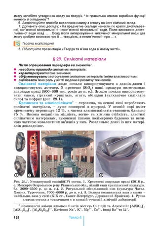 змогу запобігти утворенню осаду на посуді». Чи правильно описав виробник функції
кожного зі складників1?
6. Запропонуйте способи видалення накипу з огляду на його хімічний склад.
7. Доповніть опис досліду: «На предметне скельце нанесли по краплі дистильова­
ної, кип’яченої мінеральної й некип’яченої мінеральної води. Після висихання дисти­
льованої води осад ... . Осад після випаровування кип’яченої мінеральної води дав
змогу зробити висновок про її ... твердість, а некип’яченої - про ... ».
и0 Творча майстерня
8. Підготуйте презентацію «Тверда та м’яка вода в моєму житті».
§ 29. Силікатні матеріали
Після опрацювання параграфа ви зможете:
• наводити приклади силікатних матеріалів;
• характеризувати їхнє значення;
• обґрунтовувати застосування силікатних матеріалів їхніми властивостями;
• оцінювати їхню роль у житті людини й розвитку технологій.
Силікатні матеріали люди почали використовувати з давніх-давен і
використовують дотепер. З кременю (Si02) наші пращури виготовляли
знаряддя праці (800-600 тис. років до н. е.). Згодом почали використову­
вати яшми, гірський кришталь, агати, обсидіан (вулканічне силікатне
скло) та нефрит (рис. 29.1).
Кремнезем та алюмосилікати1 - сировина, на основі якої виробляють
силікатні матеріали, - дуже поширені в природі. У земній корі вміст
кремнезему перевищує 12 %, а частка алюмосилікатів становить близько
75 %. Висока механічна міцність, вогне- та хімічна стійкість, властиві
силікатним матеріалам, зумовлені їхньою полімерною будовою та вели­
кою часткою ковалентних зв’язків у них. Розгляньмо деякі із цих матері­
алів докладніше.
Рис. 29.1. Усюдисущий силіцій(ІУ) оксид. 1. Кременеві знаряддя праці (2016 р.,
с. Межиріч Острозького р-ну Рівненської обл., пізній етап трипільської культури,
бл. 3600-3500 р. до н. е.). 2. Ритуальний обсидіановий ніж (культура Чатал-
Хююка, Туреччина, 7000-6000 р. до н. е.). 3. Велика коливанська ваза з яшми -
найбільша ваза у світі (X IX ст., Санкт-Петербург, Державний Ермітаж). 4. Ручна
агатова ступка з товкачиком є в кожній сучасній хімічній лабораторії
1 Комплексні аніони алюмосилікатів містять Силіцій та Алюміній: [AlSi04] ,
[AlSi4O10r , [Al2Si3O10]2X Катіони: Na+, К +, Mg2+, Са2+, іноді Ва2+та Li+.
126 Тема 4
 