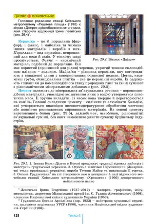 Головною родзинкою станції Київського
метрополітену «Поштова площа» (1976) є
вітраж «Дніпро» з різнобарвного литого скла,
який створила художниця Ірина Левитська
(рис. 29.4)12.
Кераміка - це й порцеляна (фар­
фор), і фаянс, і майоліка та чимало
інших матеріалів і виробів з них.
Порцеляна - вид кераміки, непроник­
ний для води й газів. У тонкому шарі
просвічується. Фаянс - керамічний
матеріал, подібний до порцеляни. Він
має пористий (проникний для рідин) черепок, укритий тонкою склоподіб­
ною плівкою - поливою. Майоліка - різновид кераміки, яку виготовля­
ють з випаленої глини з використанням розписної поливи. Цегла, кера­
мічні труби, облицювальна плитка - усе це керамічні вироби. їх одержу­
ють спіканням до каменеподібного стану природних глин та їхніх сумішей
з різноманітними мінеральними добавками (рис. 29.5).
Цемент належить до мінеральних зв’язувальних речовин - порошкопо­
дібних матеріалів, унаслідок змішування яких з водою утворюється плас­
тична маса. Її зручно вкладати, із часом вона твердне й перетворюється
на камінь. Головні складники цементу - силікати та алюмінати Кальцію,
які утворюються внаслідок високотемпературного оброблення частково
або повністю розплавлених сировинних матеріалів. На основі цементу
виготовляють бетон (рис. 29.6), залізобетон, пінобетон, різноманітні
зв’язувальні суміші, без яких неможливо уявити сучасну будівельну інду­
стрію.
Цікаво і пізнавально
Рис. 29.5. 1. Іванна Козак-Ділета в Косові продовжує традиції відомих майстрів і
майстринь гуцульської кераміки. 2. Однією з візитівок Перечинщини (Закарпат­
тя) стали оригінальні керамічні вироби Тетяни Майор та вихованців її гуртка.
3. Оксана Грудзинська2 на тлі створеного нею в центральній залі підземного вес­
тибюлю станції Київського метрополітену «Хрещатик» (1960) декоративного
майолікового панно
1 Левитська Ірина Георгіївна (1927-2012) - малярка, графікиня, мону-
менталістка, лауреатка Міжнародної премії ім. С. Гулака-Артемовського (1999),
членкиня Національної спілки художників України (1963).
2 Грудзинська Оксана Аркадіївна (нар. 1923) - майстриня художньої керамі­
ки, заслужена художниця УРСР (1990), членкиня Національної спілки художни­
ків України (1956).
128 Тема 4
 