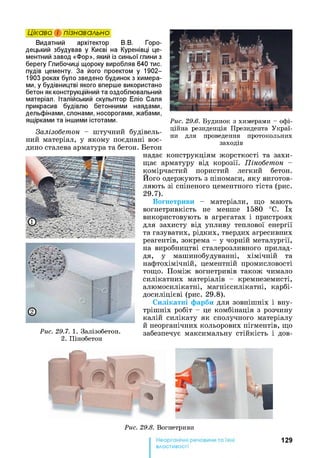 Видатний архітектор В.В. Горо-
децький збудував у Києві на Куренівці це­
ментний завод «Фор», який із синьої глини з
берегу Глибочиці щороку виробляв 640 тис.
пудів цементу. За його проектом у 1902—
1903 роках було зведено будинок з химера­
ми, у будівництві якого вперше використано
бетон як конструкційний та оздоблювальний
матеріал. Італійський скульптор Еліо Саля
прикрасив будівлю бетонними наядами,
дельфінами, слонами, носорогами, жабами,
ящірками та іншими істотами.
Цікаво і пізнавально
Рис. 29.6. Будинок з химерами - офі­
ційна резиденція Президента Украї­
ни для проведення протокольних
заходів
Залізобетон - штучний будівель­
ний матеріал, у якому поєднані воє­
дино сталева арматура та бетон. Бетон
надає конструкціям жорсткості та захи­
щає арматуру від корозії. Пінобетон -
комірчастий пористий легкий бетон.
Його одержують з піномаси, яку виготов­
ляють зі спіненого цементного тіста (рис.
29.7).
Вогнетриви - матеріали, що мають
вогнетривкість не менше 1580 °С. їх
використовують в агрегатах і пристроях
для захисту від упливу теплової енергії
та газуватих, рідких, твердих агресивних
реагентів, зокрема - у чорній металургії,
на виробництві сталерозливного прилад­
дя, у машинобудуванні, хімічній та
нафтохімічній, цементній промисловості
тощо. Поміж вогнетривів також чимало
силікатних матеріалів - кремнеземисті,
алюмосилікатні, магнієсилікатні, карбі-
досиліцієві (рис. 29.8).
Силікатні фарби для зовніш ніх і вну­
тріш ніх робіт - це комбінація з розчину
калій силікату як сполучного матеріалу
й неорганічних кольорових пігментів, що
Рис. 29.7. 1. Залізобетон. забезпечує максимальну стійкість і дов-
2. Пінобетон
Рис. 29.8. Вогнетриви
129
властивості
 