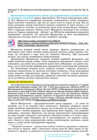 сильніше? 3. Як змінюється хімічний характер оксидів та гідроксидів у ряду Na, Mg, Al,
Si, S?
Застосування періодичного закону для передбачення властивостей ще
не відкритих елементів важко переоцінити. На основі періодичного зако­
ну Д.І. Менделєєв передбачив існування дванадцятьох нових невідомих
науці хімічних елементів, про які до нього ніхто й гадки не мав. Він не
лише докладно описав властивості деяких елементів та їхніх сполук, а й
спрогнозував ті способи, за допомогою яких вони згодом будуть відкриті.
Уже в першому виданні «Основ хімії» Менделєєв залишив п’ять вільних
місць за Ураном наприкінці таблиці і за 100 років передбачив відкриття
зауранових1 елементів. Усі прогнози Менделєєва та його послідовників
справдилися. Історія науки не знає подібного тріумфу.
httPs://www.voutube.com/watch?v=ds-s59Drvlk
httos://www.e-readina.club/divureader.php/132825/5/Trifonov - Kak bvli
otkrvtv himicheskie elementv.html
Менделєєв відкрив новий закон природи. Замість розрізнених, не
пов’язаних між собою речовин перед наукою постала єдина струнка сис­
тема, що об’єднала в одне ціле всі елементи Всесвіту. Цей узаємний
зв’язок, ця єдність потребували обґрунтування.
Дослідження Менделєєва створили міцний надійний фундамент для
спроб пояснити будову атома: після відкриття періодичного закону стало
очевидним, що атоми всіх елементів мають бути побудовані «за одним пла­
ном», що в їхній будові відбивається періодичність властивостей елементів.
Усі досягнення сучасної хімії, зокрема атомної і ядерної, включно з
атомною енергетикою та синтезом штучних елементів, стали можливими
лише завдяки періодичному закону. Водночас успіхи атомної фізики,
поява нових методів дослідження, розвиток квантової механіки розшири­
ли й поглибили сутність періодичного закону.
Цікаво і пізнавально
За останні півстоліття періодичну систему хімічних елементів поповнено 17 новими
елементами (порядкові номери 102-118). У 2019 році відзначено 100-річчя IUPAC та
Міжнародний рік періодичної таблиці. До свят IUPAC та Міжнародною мережею моло­
дих учених у галузі хімії (IYCN) створено періодичну таблицю молодих хіміків і хімікинь:
визначено групу зі 118 знаних молодих учених з усього світу. Ця періодична таблиця
підкреслила різноманітність кар’єри, творчості та відданості молодих учених, які ве­
дуть хімічну спільноту в наступне століття. Кожен «молодий хімічний елемент» розмі­
щено на веб-сайті IUPAC100 https://iupac.ora/100/pt-of-chemist/
Закон Менделєєва - фундаментальний закон природи - не лише не
застарів, але й не втратив своєї значущості. Навпаки, розвиток науки
довів: значення періодичного закону ще остаточно не пізнане й не завер­
шене, воно є значно ширшим, ніж припускав його творець, ніж уважали
донедавна науковці. Виявлено, що закону періодичності підпорядковано
не лише будову зовнішніх електронних оболонок атомів, а й тонку струк­
туру атомних ядер. Очевидно, що ті закономірності, які керують склад­
ним і багато в чому незрозумілим світом елементарних частинок, також
мають у своїй основі періодичний характер.1
1 Зауранові елементи - радіоактивні хімічні елементи, розміщені в періодич­
ній системі за Ураном, тобто з протонним числом вище 92. Вони майже не тра­
пляються в природі, їх добувають штучно за допомогою різних ядерних реакцій.
13
система хімічних елементів
 