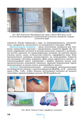 Рис. 29.9. Пам’ятник Магдебурзькому праву в Києві 2013 року до (1)
та після (2) реставрування із застосуванням силікатних матеріалів, зокрема
силікатних фарб
говічність. їхніми перевагами є паро- та повітряпроникність, світлостій­
кість, негорючість, екологічність та економічність тощо (рис. 29.9).
Органосилікатні матеріали - група синтетичних матеріалів для ство­
рення термостійких захисних і декоративних покриттів (фарб). Це сус­
пензії подрібнених силікатів й оксидів металічних елементів у розчинах,
що містять органічні та елементоорганічні полімери. їм властиві висока
хімічна, світло-, вогне- та біологічна стійкість, гідрофобність тощо. Тому
органосилікатні матеріали використовують як антикорозійне покриття
для металевих і бетонних поверхонь. Вони здатні забезпечити електро- та
теплоізоляційний захист конструкцій і виробів. Відносно високу ціну
органосилікатних композицій компенсує тривалий безремонтний термін
експлуатування та висока якість антикорозійного захисту.
Силікони (поліорганосилоксани) - оксигеновмісні високомолекулярні
силіційорганічні сполуки з хімічною формулою [R2SiO]n, де R - органічна
група (-СН3, -С2Н5, -С6Н5). Описати застосування силіконів ви зможете
самостійно, проаналізувавши рисунок 29.10 (зробіть це).
Рис. 29.10. Тисяча й одна «професія» силіконів
130 Тема 4
 