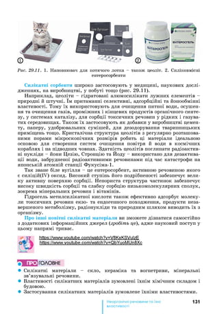 Рис. 29.11. 1. Наповнювач для котячого лотка - також цеоліт. 2. Силіковмісні
ентеросорбенти
Силікатні сорбенти широко застосовують у медицині, наукових дослі­
дженнях, на виробництві, у побуті тощо (рис. 29.11).
Наприклад, цеоліти - гідратовані алюмосилікати лужних елементів -
природні й штучні. їм притаманні селективні, адсорбційні та йонообмінні
властивості. Тому їх використовують для очищення питної води, осушен­
ня та очищення газів, проміжних і кінцевих продуктів органічного синте­
зу, у системах каталізу, для сорбції токсичних речовин у рідких і газува-
тих середовищах. Також їх застосовують як добавки у виробництві цемен­
ту, паперу, удобрювальних сумішей, для дезодорування тваринницьких
приміщень тощо. Кристалічна структура цеолітів з регулярно розташова­
ними порами мікроскопічних розмірів робить ці матеріали ідеальною
основою для створення систем очищення повітря й води в космічних
кораблях і на підводних човнах. Здатність цеолітів поглинати радіоактив­
ні нукліди - йони Цезію, Стронцію та Йоду - використано для дезактива­
ції води, забрудненої радіоактивними речовинами під час катастрофи на
японській атомній станції Фукусіма-1.
Так зване біле вугілля - це ентеросорбент, активною речовиною якого
є силіцій(ІУ) оксид. Високий ступінь його подрібненості забезпечує вели­
ку активну поверхню сорбції. Непориста структура частинок забезпечує
високу швидкість сорбції та слабку сорбцію низькомолекулярних сполук,
зокрема мінеральних речовин і вітамінів.
Гідрогель метилсилікатної кислоти також ефективно адсорбує молеку­
ли токсичних речовин екзо- та ендогенного походження, продукти неза­
вершеного метаболізму, радіонукліди та природним шляхом виводить їх з
організму.
Про інші новітні силікатні матеріали ви зможете дізнатися самостійно
з додаткових інформаційних джерел (зробіть це), адже науковий поступ у
цьому напрямі триває.
г httPs://www.voutube.com/watch?v=V8KxKSVulzE
|і| https://www.voutube.com/watch?v=QbYuoMUn8Xc
ПРО ГО Л О В Н Е
• Силікатні матеріали - скло, кераміка та вогнетриви, мінеральні
зв’язувальні речовини.
• Властивості силікатних матеріалів зумовлені їхнім хімічним складом і
будовою.
• Застосування силікатних матеріалів зумовлене їхніми властивостями.
131
властивості
 