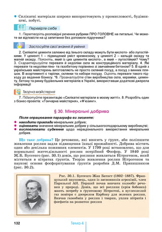• Силікатні матеріали широко використовують у промисловості, будівни­
цтві, побуті.
Перевірте себе
1. Перетворіть розповідні речення рубрики ПРО ГОЛОВНЕ на питальні. Чи може­
те ви відповісти на ці запитання без допомоги підручника?
Застосуйте свої знання й уміння
2. Силікатні цементи залежно від їхнього складу можуть бути кислото- або лугостій­
кими. У цементі 1 - підвищений уміст кремнезему, у цементі 2 - кальцій оксиду та
магній оксиду. Поясніть, який із цих цементів кислото-, а який - лугостійкий? Чому?
3. Схарактеризуйте переваги й недоліки скла як конструкційного матеріалу. 4. Які
переваги та недоліки піно- та газобетону порівняно зі звичайним бетоном? 5. В одній з
українських майстерень виготовляють не просто скляний посуд, а посуд з винних пля­
шок. В асортименті є тарілки, склянки та набори посуду. Оцініть переваги такого під­
ходу до ведення бізнесу. *6 . Проаналізуйте стан виробництва скла, кераміки, цемен­
ту, бетону та ринку будівельних матеріалів в Україні, використавши додаткові джерела
інформації
О Творча майстерня
7. Підготуйте презентацію «Силікатні матеріали в моєму житті». 8 . Розробіть один
з бізнес-проектів: «Гончарна майстерня», «Ф’юзинг».
§ ЗО. Мінеральні добрива
Після опрацювання параграфа ви зможете:
• наводити приклади мінеральних добрив;
• оцінювати значення мінеральних добрив у сільськогосподарському виробництві;
• висловлювати судження щодо нераціонального використання мінеральних
добрив.
Що таке добрива? Це речовини, які вносять у ґрунт, аби поліпшити
живлення рослин задля підвищення їхньої врожайності. Добрива містять
один або декілька поживних елементів. У 1799 році встановлено, що для
нормальної життєдіяльності рослин потрібний Фосфор. У 1840 році
Ж.Б. Буссенго (рис. 30.1) довів, що рослини живляться Нітрогеном, який
міститься в нітратах ґрунтів. Теорію живлення рослин Нітрогеном та
наукові основи фосфоритування ґрунтів розробив Д.М. Прянишников
(рис. 30.2).
Рис. 30.1. Буссенго Жан Батист (1802-1887). Фран­
цузький науковець, один із засновників агрохімії, член
Паризької АН . Перший почав вивчати колообіг речо­
вин у природі. Довів, що всі рослини (крім бобових)
мають потребу в ґрунтовому Нітрогені, а вуглекислий
газ повітря є джерелом Карбону для зелених рослин.
Вивчав газообмін у рослин і тварин, уплив нітратів і
фосфатів на розвиток рослин
132 Тема 4
 