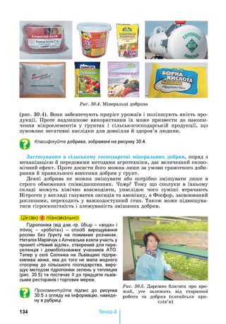 Рис. 30.4. Мінеральні добрива
(рис. 30.4). Вони забезпечують приріст урожаїв і поліпшують якість про­
дукції. Проте надлишкове використання їх може призвести до накопи­
чення мікроелементів у ґрунтах і сільськогосподарській продукції, що
зумовлює негативні наслідки для довкілля й здоров’я людини.
Класифікуйте добрива, зображені на рисунку 30.4.
Застосування в сільському господарстві мінеральних добрив, поряд з
механізацією й передовими методами агротехніки, дає величезний еконо­
мічний ефект. Проте досягти його можна лише за умови грамотного доби­
рання й правильного внесення добрив у ґрунт.
Деякі добрива не можна змішувати або потрібно змішувати лише в
строго обмежених співвідношеннях. Чому? Тому що сполуки в їхньому
складі можуть хімічно взаємодіяти, унаслідок чого суміші втрачають
Нітроген у вигляді газуватих оксидів та амоніаку, а Фосфор, засвоюваний
рослинами, переходить у важкодоступний стан. Також може підвищува­
тися гігроскопічність і злежуваність змішаних добрив.
Цікаво і пізнавально
Гідропоніка (від дав.-гр. ибшр - «вода» і
ttovo^ - «робота») - спосіб вирощування
рослин без ґрунту на поживних розчинах.
Наталія Марійчук з Алчевська взяла участь у
проекті «Новий відлік», створений для пере­
селенців і демобілізованих учасників АТО.
Тепер у селі Солонка на Львівщині підпри­
ємлива жінка, яка до того не мала жодного
стосунку до сільського господарства, виро­
щує методом гідропоніки зелень у теплицях
(рис. 30.5) та постачає її до тридцяти львів­
ських ресторанів і торгових мереж.
Прокоментуйте підпис до рисунка
30.5 з огляду на інформацію, наведе­
ну в рубриці.
Рис. 30.5. Даремно благати про вро­
жай, усе залежить від старанної
роботи та добрив (китайське при­
слів’я)
13 4 Тема 4
 