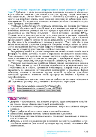 Чому потрібно неухильно дотримуватися норм унесення добрив у
ґрунт? Добрива, у яких співвідношення поживних елементів відповідає
агротехнічним вимогам (для певної культури, ґрунту тощо), називають
збалансованими. Якщо вміст одного з поживних елементів у добриві
нижче від потрібної норми, інші поживні елементи не забезпечать висо­
кого врожаю. Від надлишку поживних елементів якість сільськогосподар­
ської продукції погіршується.
Проблема надходження до організму нітратів, які можуть міститися
в городині або колодязній питній воді, є нагальною для кожної людини.
Унаслідок хімічних реакцій під час процесів травлення ці сполуки від­
новлюються до отруйних нітритів - солей нітритної кислоти HN02.
Нітрити мають загальнотоксичну дію, спричиняють розлади нервової,
серцево-судинної, травної систем організму. Зауважимо, що в харчовій
промисловості нітрити натрію та калію добавляють у м’ясо-ковбасні виро­
би, аби надати їм привабливого рожевого кольору. Тому слід дбати про
якість споживаних харчових продуктів. Потрібно контролювати за допо­
могою спеціальних тестерів уміст нітратів у питній воді та харчових про­
дуктах, не купувати продукти на стихійних ринках.
Евтрофікація водойм, до яких потрапляють змиті з навколишніх полів
фосфорні та азотні добрива, також є серйозною екологічною проблемою.
Адже підвищується некорисна продуктивність ставків, озер, річок, поси­
лено розвиваються фітопланктон та водорості, прибережні зарості, вода
«цвіте» тощо (поясніть, чому це становить небезпеку для довкілля).
Надмірне використання калійних добрив сприяє накопиченню аніонів
Хлору. Вони досить рухливі й можуть переміщатися як вертикально, так
і горизонтально в ґрунті. Зростання концентрації хлорид-іонів у ньому
призводить до зниження інтенсивності фотосинтезу в рослинах. Також
небезпеку становить засолення ґрунту кальцій сульфатом унаслідок
повсюдної практики внесення калій сульфату як добрива в суміші із
суперфосфатами.
Як позначається використання деяких добрив на величині показника
pH ґрунтового розчину, ви дізнаєтеся з наступного параграфа.
httPs://www.voutube.com/watch?v=iFbaAn1 NcPc
httPs://www.voutube.com/watch?v=aa U6PE8bK4
httPs://www.voutube.com/watch?v=ssUNv0zVx8o
} ПРО ГОЛОВНЕ
• Добрива - це речовини, які вносять у ґрунт, щоби поліпшити живлен­
ня рослин задля підвищення їхньої врожайності.
• Мінеральні добрива - неорганічні речовини, добуті на хімічних підпри­
ємствах.
• Прості добрива містять лише один поживний елемент.
• Комплексні добрива містять кілька поживних елементів.
• Мікродобрива містять мікроелементи, споживані рослинами в невели­
ких кількостях.
• Добрива, у яких співвідношення поживних елементів відповідає агро­
технічним вимогам (для певної культури, ґрунту тощо), називають зба­
лансованими.
135
властивості
 