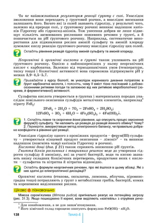 Чи не найважливішим регулятором реакції ґрунту є солі. Унаслідок
зволоження вони переходять у ґрунтовий розчин, а внаслідок висихання
залишають його. Багато які із солей зазнають гідролізу, у результаті чого,
залежно від природи солі, у ґрунтовому розчині виникає надлишок катіо­
нів Гідрогену або гідроксид-аніонів. Тож унесення добрив не лише підви­
щує кількість засвоюваних рослинами поживних речовин у ґрунті, а й
позначається на pH ґрунтового розчину. Наприклад, систематичне вико­
ристання для підживлення рослин амоній сульфату та амоній хлориду
зумовлює кислу реакцію ґрунтового розчину внаслідок гідролізу цих солей.
Складіть рівняння реакцій гідролізу амоній сульфату та амоній хлориду.
Неорганічні й органічні кислоти в ґрунті також упливають на pH
ґрунтового розчину. Однією з найпоширеніших у ньому неорганічних
кислот є карбонатна. Залежно від термодинамічних умов (температури,
тиску тощо) і біологічної активності вона спроможна підтримувати pH у
межах 3,9-4,5-5,7.
©
Пригадайте з курсу біології, як унаслідок кореневого дихання потрапляє в
ґрунт карбонатна кислота, і поясніть, чому її вміст тісно пов’язаний з добово-
сезонними ритмами погоди та залежною від них ритмікою мікробіологічної (зо­
крема, й ферментативної) активності.
Сульфатна кислота утворюється в ґрунтах і материнських породах уна­
слідок повільного окиснення сульфідів металічних елементів, наприклад1
піриту FeS2:
2FeS2 + 2Н20 + 702 = 2FeS04 + 2H2S04;
12FeS04 + 302 + 6Н20 = 4Fe2(S04)3 + 4Fe(OH)3^.
©
1. Складіть повне та скорочене йонні рівняння, що описують процес окиснення
ферум(ІІ) сульфату. Чи належить ця реакція до реакцій йонного обміну? Чому?
2. Перевірте, використавши метод електронного балансу, чи правильно добра­
но коефіцієнти в рівнянні цієї реакції.
Унаслідок гідролізу одного з проміжних продуктів - ферум(ІІІ) сульфа­
ту - утворюється кінцевий продукт окиснення - лімоніт2 - та виникає
надлишок (поясніть чому) катіонів Гідрогену в розчині.
Кислотні дощі (див. §21) також сприяють зниженню pH ґрунтів.
Гниття білків рослинних і тваринних решток веде до утворення гід­
роген сульфіду й амоніаку, які за участі бактерій, води та кисню зазна­
ють низку складних біохімічних перетворень, продуктами яких є кисло­
ти - сульфатна та нітритна й нітратна відповідно.
Складіть формули неорганічних речовин, про які йшлося в цьому абзаці. Які з
них здатні до електролітичної дисоціації?
Органічні кислоти (етанова, оксалатна, лимонна, яблучна, піровино­
градна тощо) потрапляють у ґрунт з метаболітами грибів, бактерій, комах
та кореневими виділеннями рослин.
Цікаво і пізнавально
Мімоза сором’язлива (Mimosa pudica) оригінально реагує на потенційну загрозу
(рис. 31.3). Якщо пошкоджено її корені, вони виділяють «коктейль» з отруйних речо­
1 Для ознайомлення, а не для запам’ятовування.
2 Його хімічний склад спрощено описують формулою FeO(OH) •/гН20 .
Тема 4138
 