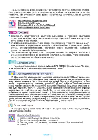 На елементному рівні (макросвіт) періодична система хімічних елемен­
тів є узагальненням фактів, виявлених унаслідок спостережень та експе­
риментів. На атомному рівні (рівні мікросвіту) це узагальнення дістало
теоретичну основу.
http://www.rsc.ora/periodic-table
http://periodictable.com/
https://www.litmir.me/br/?b=545874&p=1
https://www.litmir.me/br/?b=545877
} ПРО ГОЛОВНЕ
• Подібність властивостей хімічних елементів у головних підгрупах
зумовлене періодичним повторенням структури зовнішнього енергетич­
ного рівня їхніх атомів.
• У періодичній залежності від зміни електронних структур атомів хіміч­
них елементів перебувають металічні й неметалічні властивості, радіус
атома, електронегативність, значення вищої валентності, хімічний
характер оксидів і гідроксидів.
• Усі досягнення сучасної хімії, зокрема атомної та ядерної, включно з
атомною енергетикою та синтезом штучних елементів, стали можливи­
ми лише завдяки періодичному закону.
Перевірте себе
1. Перетворіть розповідні речення рубрики ПРО ГОЛОВНЕ на питальні. Чи може­
те ви відповісти на ці запитання без допомоги підручника?
Застосуйте свої знання й уміння
2. Щорічний з’їзд Міжнародного товариства матеріалознавців 2006 року визнав най­
важливішим унеском, що сформував саму наукову дисципліну взагалі, періодичну сис­
тему хімічних елементів. Чи поділяєте ви цю думку? Відповідь обґрунтуйте. 3. Еле­
менту 118 присвоєно назву Оганесон (Oganesson, Од), його відкриття завершило сьомий
період періодичної системи. Поміркуйте й висловте припущення, до яких елементів він
має бути подібний. Чому? 4. Складіть хімічні формули селенатної кислоти, стронцій
гідроксиду, обґрунтуйте свою відповідь. 5. В атомі хімічного елемента X електрони пе­
ребувають на п’ятьох енергетичних рівнях. На його зовнішньому енергетичному рівні на
два електрони більше, ніж в атомі елемента Y, протонне число якого 13. Визначте про­
тонне число елемента X та кількість енергетичних рівнів в атомі елемента Y. 6. Спрогно-
зуйте хімічний характер хром(УІ) оксиду. 7. Поясніть вислів М.О. Фігуровського «Періо­
дичний закон цілком слушно називають дороговказом у вивченні хімії».
и0 Творча майстерня*1
8. Складіть вірш (можна білий) або пісню, де йдеться про явище періодичності у
світі хімічних елементів.
Проектуймо! Творімо!
1. Створення 30-моделей атомів елементів.
2. Застосування радіонуклідів у медицині.
3. Використання радіоактивних ізотопів як індикаторів у тваринництві,
археології.
14 Тема 1
 