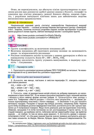 Отже, ви пересвідчилися, що збагнути хімізм ґрунтоутворення та жив­
лення рослин вам допомогли здобуті раніше знання з біології, географії та
уявлення про хімічну рівновагу, реакції йонного обміну, зокрема гідро­
ліз, і розуміння значущості хімічних знань для забезпечення людства
високоякісним продовольством.
Цікаво і пізнавально
Національний науковий центр «Інститут землеробства Національної академії
аграрних наук України» - головна установа Науково-методичного центру «Землероб­
ство». Зокрема, колектив інституту розробив наукові основи відтворення та регулю­
вання родючості легких ґрунтів, хімічної меліорації кислих і солонцевих ґрунтів.
https://www.youtube.com/watch?v=ZXaGc7XbnDg
https://www.youtube.com/watch?v=-nRh6QU9J-Y
5 ПРО ГО Л О В Н Е
• Ґрунти класифікують за величиною показника pH.
• Величина показника pH ґрунтового розчину впливає на засвоюваність
макро- та мікроелементів рослинами.
• Рослини споживають аніони та катіони у певних пропорціях в обмін на
еквівалентну кількість йонів Н+, ОН-, НС03, С037
• Надмірну кислотність ґрунту усувають вапнуванням, а надмірну луж­
ність - гіпсуванням.
Перевірте себе
1. Перетворіть розповідні речення рубрики ПРО ГОЛОВНЕ на питальні. Чи може­
те ви відповісти на ці запитання без допомоги підручника?
Застосуйте свої знання й уміння
2. Визначте, яке явище, пов’язане зі змістом параграфа 31, описують наведені
далі хімічні рівняння:
С 02 + НОН = 2Н+ + СО |“;
N02 + 2НОН = 2Н+ + N07 + N07;
2S02 + 2Н0Н + 0 2 = 4Н+ + 2S0^7
3. Поясніть, чому: а) використання натрій нітрату як добрива приводить до нагро­
мадження в ґрунті йонів 0Н“ ; б) не можна одночасно вапнувати ґрунт гашеним вапном
і вносити в нього аміачні форми азотних добрив. 4. Проаналізуйте опис досліду з
книги К.А. Тимірязева «Життя рослин» і поясніть його результати: «...візьмемо ре­
тельно відполіровану пластинку з білого мармуру ... й закопаємо її на дно плоского
квіткового горщика. Посадімо в горщик яку-небудь рослину, наприклад боби. Коріння
цього бобу незабаром досягне мармурової пластини, розтягнеться по ній і щільно при­
липне до її полірованої поверхні. Якщо після декількох днів ми відкопаємо пластинку,
обмиємо, висушимо її й потім поглянемо на неї, розташувавши її проти світла, то на
гладкій поверхні, що відбиває світло, побачимо матові червоподібні сліди. Це відбитки
коренів ..., не глибокі, та тим не менш дуже виразні». 5. Доповніть уривки з науково-
популярних статей1: а) «На дуже лужних ґрунтах значно знижено доступність для рос­
лин таких елементів, як Ферум, Манган, Купрум, Цинк і більшості мікроелементів. По­
1 За матеріалами https://agronom.com.ua/kyslotnist-gruntiv-ta-yiyi-vplyv-na-zhyv/;
https://propozitsiya.com/ua/keruvannya-kislotnistyu-gruntiv
140 Тема 4
 