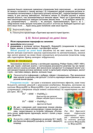 рушення їхнього засвоєння зумовлене утворенням їхніх нерозчинних які рослини
не можуть поглинати в такому вигляді»; б) «підживлені амоній хлоридом рослини ін­
тенсивніше поглинатимуть із ґрунтового розчину катіони NH4, оскільки використовува­
тимуть їх для синтезу амінокислот. Натомість аніони СГ потрібні рослині в значно
меншій кількості, тож засвоюватимуться меншою мірою. Через це в ґрунтовому роз­
чині накопичуватимуться заміщені катіонами амонію йони ... й не ввібрані аніони СГ,
що утворюватимуть ... кислоту і, як наслідок, підкислюватимуть ґрунт.»; в) «...
забур’янення полів хвощем польовим (Equisetum arvense) на Львівщині вдалося здо­
лати лише після .... Адже хвощ дуже полюбляє саме кислі ґрунти».
°о Творча майстерня
6 . Підготуйте презентацію «Ґрунтовно про кислі й лужні ґрунти».
§ 32. Якісні реакції на деякі йони
Після опрацювання параграфа ви зможете:
• проводити якісні реакції;
• визначати в розчинах катіони Феруму(ІІ), Феруму(ІІІ) (осадженням їх лугами),
Барію, амонію, а також силікат- і ортофосфат-аніони.
Якісні реакції на деякі йони (назвіть їх) ви вже знаєте. Хоча нині
багато методів хімічного аналізу вдосконалено та автоматизовано, знання
про якісні реакції на певні йони лишаються актуальними (поясніть чому
або спростуйте думку авторок підручника).
Цікаво і пізнавально*і
Засновником якісного аналізу є англійський науковець Роберт Бойль (1627-1691).
Він увів термін «хімічний аналіз» і застосовував різноманітні реактиви під час прове­
дення якісного аналізу речовин. Для визначення сульфатної та хлоридної кислот уче­
ний використовував розчини вапняних солей та аргентум(І) нітрату відповідно, кислот
і лугів - настойки лакмусу, фіалок, волошок тощо.
Проаналізуйте інформацію з рубрики «Цікаво і пізнавально». Про визначення
яких аніонів та катіонів у ній ідеться? Складіть відповідні хімічні рівняння у ско­
роченій йонній формі.
Утворення осадів - це один з основних аналітичних ефектів, саме тому
більшість якісних реакцій є реакціями осадження. Зокрема, якісними на
катіони Феруму(ІІ) та Феруму(ІІІ) є їхні реакції з гідроксид-аніонами, які
супроводжує утворення осадів певної консистенції та характерних кольо­
рів (рис. 32.1):
Fe2+ +20Н = Fe(OH)2^;
Драглистий сіро-зелений,
швидко набуває бурого кольору
Fe3+ +ЗОН = Fe(OH)3xk
Драглистий бурий
До цих і наведених далі скорочених йонних рівнянь
доберіть по кілька молекулярних і повних йонних рів­
нянь, скориставшися за потреби таблицею «Розчин­
ність основ, амфотерних гідроксидів, кислот і солей у воді»
(див. Додаток).
Визначте, у якій із зображених на рисунку 32.1 пробі­
рок був розчин ферум(ІІ) сульфату, а в якій —ферум(ІІІ)
хлориду.
141
властивості
Рис. 32.1. Д рагл и сті
осади гід р ок си д ів
ха р а к тер н и х к ол ь о­
р ів - зовн іш н і еф ек­
ти я к існ и х реакц ій
на ка тіон и Ф ер ум у(ІІ)
та Ф ерум у(ІІІ)
 