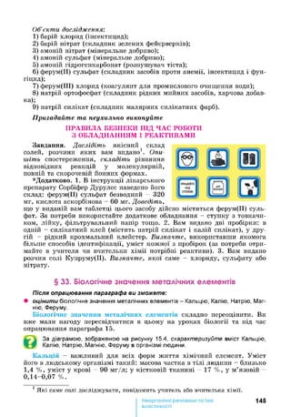 Об’єкти дослідження:
1) барій хлорид (інсектицид);
2 ) барій нітрат (складник зелених фейєрверків);
3) амоній нітрат (мінеральне добриво);
4) амоній сульфат (мінеральне добриво);
5) амоній гідрогенкарбонат (розпушувач тіста);
6 ) ферум(ІІ) сульфат (складник засобів проти анемії, інсектицид і фун­
гіцид);
7) ферум(ІІІ) хлорид (коагулянт для промислового очищення води);
8 ) натрій ортофосфат (складник рідких мийних засобів, харчова добав­
ка);
9) натрій силікат (складник малярних силікатних фарб).
Пригадайте та неухильно виконуйте
ПРАВИЛА БЕЗПЕКИ ПІД ЧАС РОБОТИ
З ОБЛАДНАННЯМ І РЕАКТИВАМИ
Завдання. Дослідіть якісний склад
солей, розчини яких вам видано1. Опи­
шіть спостереження, складіть рівняння
відповідних реакцій у молекулярній,
повній та скороченій йонних формах.
*Додатково. 1. В інструкції лікарського
препарату Сорбіфер Дурулес наведено його
склад: ферум(ІІ) сульфат безводний - 320
мг, кислота аскорбінова - 60 мг. Доведіть,
що у виданій вам таблетці цього засобу дійсно міститься ферум(ІІ) суль­
фат. За потреби використайте додаткове обладнання - ступку з товкачи­
ком, лійку, фільтрувальний папір тощо. 2. Вам видано дві пробірки: в
одній - силікатний клей (містить натрій силікат і калій силікат), у дру­
гій - рідкий крохмальний клейстер. Визначте, використавши якомога
більше способів ідентифікації, уміст кожної з пробірок (за потреби отри­
майте в учителя чи вчительки хімії потрібні реактиви). 3. Вам видано
розчин солі Купруму(ІІ). Визначте, якої саме - хлориду, сульфату або
нітрату.
§ 33. Біологічне значення металічних елементів
Після опрацювання параграфа ви зможете:
• оцінити біологічне значення металічних елементів - Кальцію, Калію, Натрію, Маг­
нію, Феруму.
Біологічне значення металічних елементів складно переоцінити. Ви
вже мали нагоду пересвідчитися в цьому на уроках біології та під час
опрацювання параграфа 15.
За діаграмою, зображеною на рисунку 15.4, схарактеризуйте вміст Кальцію,
Калію, Натрію, Магнію, Феруму в організмі людини.
Кальцій - важливий для всіх форм життя хімічний елемент. Уміст
його в людському організмі такий: масова частка в тілі людини - близько
1,4 %, уміст у крові - 90 мг/л; у кістковій тканині - 17 %, у м’язовій -
0,14-0,07 %.
1 Я к і сам е сол і д осл ід ж ува ти , п овід ом и ть учи тел ь або вчи тел ька х ім ії.
145
властивості
 