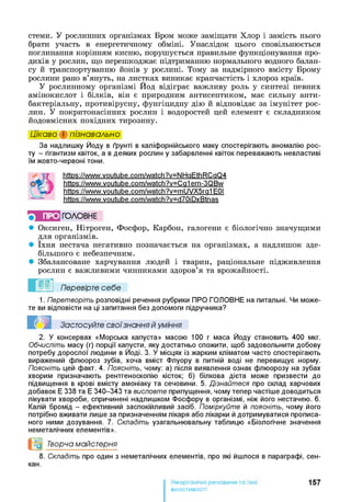 стеми. У рослинних організмах Бром може заміщати Хлор і замість нього
брати участь в енергетичному обміні. Унаслідок цього сповільнюється
поглинання корінням кисню, порушується правильне функціонування про-
дихів у рослин, що перешкоджає підтриманню нормального водного балан­
су й транспортуванню йонів у рослині. Тому за надмірного вмісту Брому
рослини рано в’януть, на листках виникає крапчастість і хлороз країв.
У рослинному організмі Йод відіграє важливу роль у синтезі певних
амінокислот і білків, він є природним антисептиком, має сильну анти­
бактеріальну, противірусну, фунгіцидну дію й відповідає за імунітет рос­
лин. У покритонасінних рослин і водоростей цей елемент є складником
йодовмісних похідних тирозину.
Цікаво і пізнавально
За надлишку Йоду в ґрунті в каліфорнійського маку спостерігають аномалію рос­
ту - гігантизм квіток, а в деяких рослин у забарвленні квіток переважають невластиві
їм жовто-червоні тони.
httPs://www.voutube.com/watch?v=NHaEthRCaQ4
httPs://www.voutube.com/watch?v=Ca1ern-3QBw
https://www.voutube.com/watch?v=mUVX5ra1 ЕРІ
httPs://www.voutube.com/watch?v=d70iDxBtnas
■) ПРО ГО Л О В Н Е
• Оксиген, Нітроген, Фосфор, Карбон, галогени є біологічно значущими
для організмів.
• їхня нестача негативно позначається на організмах, а надлишок зде­
більшого є небезпечним.
• Збалансоване харчування людей і тварин, раціональне підживлення
рослин є важливими чинниками здоров’я та врожайності.
Перевірте себе
1. Перетворіть розповідні речення рубрики ПРО ГОЛОВНЕ на питальні. Чи може­
те ви відповісти на ці запитання без допомоги підручника?
Застосуйте свої знання й уміння
2. У консервах «Морська капуста» масою 100 г маса Йоду становить 400 мкг.
Обчисліть масу (г) порції капусти, яку достатньо спожити, щоб задовольнити добову
потребу дорослої людини в Йоді. 3. У місцях із жарким кліматом часто спостерігають
виражений флюороз зубів, хоча вміст Флуору в питній воді не перевищує норму.
Поясніть цей факт. 4. Поясніть, чому: а) після виявлення ознак флюорозу на зубах
хворим призначають рентгеноскопію кісток; б) білкова дієта може призвести до
підвищення в крові вмісту амоніаку та сечовини. 5. Дізнайтеся про склад харчових
добавок Е 338 та Е 340-343 та висловте припущення, чому тепер частіше доводиться
лікувати хвороби, спричинені надлишком Фосфору в організмі, ніж його нестачею. 6 .
Калій бромід - ефективний заспокійливий засіб. Поміркуйте й поясніть, чому його
потрібно вживати лише за призначенням лікаря або лікарки й дотримуватися прописа­
ного ними дозування. 7. Складіть узагальнювальну таблицю «Біологічне значення
неметалічних елементів».
Творча майстерня
8 . Складіть про один з неметалічних елементів, про які йшлося в параграфі, сен-
кан.
157
властивості
 