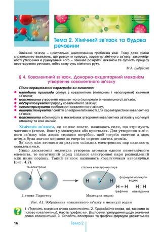 о *
Тема 2. Хімічний зв’язок та будова
речовини
Хімічний зв’язок - центральна, найголовніша проблема хімії. Тому деякі хіміки
справедливо вважають, що розкрити природу, характер хімічного зв’язку, закономір­
ності утворення й руйнування його - означає розкрити механізм та сутність процесу
перетворення речовин, тобто саму суть хімічного руху.
М.А. Вудрейко
§ 4. Ковалентний зв’язок. Донорно-акцепторний механізм
утворення ковалентного зв’язку
Після опрацювання параграфа ви зможете:
• наводити приклади сполук з ковалентним (полярним і неполярним) хімічним
зв’язком;
• пояснювати утворення ковалентного (полярного й неполярного) зв’язків;
• обґрунтовувати природу ковалентного зв’язку;
• характеризувати особливості ковалентного зв’язку;
• використовувати поняття електронегативності для характеристики ковалентних
зв’язків;
• пояснювати відмінності в механізмах утворення ковалентних зв’язків у молекулі
амоніаку та йоні амонію.
Хімічним зв’язком, як ви вже знаєте, називають сили, що втримують
частинки (атоми, йони) у молекулах або кристалах. Для утворення хіміч­
ного зв’язку між двома атомами потрібно, щоб енергія системи з двох
атомів була значно меншою за енергію окремо взятих атомів.
Зв’язок між атомами за рахунок спільних електронних пар називають
ковалентним.
Якщо двохатомна молекула утворена атомами одного неметалічного
елемента, то негативний заряд спільної електронної пари розподілений
між ними порівну. Такий зв’язок називають ковалентним неполярним
(рис. 4.2).
Is-електрони спільна електронна пара
І графічна електронна
2 атоми Гідрогену Молекула водню1
Рис. 4.1. Зображення ковалентного зв’язку в молекулі водню
1. Поясніть значення слова валентність. 2. Пригадайте слова, які, так само як
і слово ковалентний, мають префікс ко-. Висловте припущення щодо значення
слова ковалентний. 3. Складіть електронні та графічні формули двохатомних
16 Тема 2
 