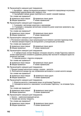 9. Проаналізуйте наведені далі твердження.
I. Адсорбція - явище поглинання речовини з газуватого середовища чи розчину
поверхневим шаром рідини або твердого тіла.
II. Адсорбційні явища зрідка трапляються в живій і неживій природі.
Чи є поміж них правильні?
А правильне лише перше Бправильне лише друге
Вобидва правильні Гнемає правильних
10. Проаналізуйте наведені далі твердження.
I. У реакціях з металами неметали є окисниками.
II. У реакціях з оксидами металічних елементів деякі неметали виявляють від­
новні властивості.
Чи є поміж них правильні?
А правильне лише перше Бправильне лише друге
Вобидва правильні Гнемає правильних
11. Проаналізуйте наведені далі твердження.
I. Розчинення амоніаку у воді супроводжується появою в розчині гідроксид-іонів.
II. Амоніак використовують як холодоагент у холодильних установках.
Чи є поміж них правильні?
А правильне лише перше Бправильне лише друге
Вобидва правильні Гнемає правильних
12. Проаналізуйте наведені далі твердження.
I. У найпростіших летких бінарних сполуках кількість атомів Гідрогену навколо
атома неметалічного елемента дорівнює різниці між числом 8 і номером групи пе­
ріодичної системи.
II. Амоніак реагує з гідроген хлоридом.
Чи є поміж них правильні?
А правильне лише перше Бправильне лише друге
Вобидва правильні Гнемає правильних
13. Проаналізуйте наведені далі твердження.
I. Продукт реакції кислотного оксиду з водою - кислота.
II. Леткі кислотні оксиди під час сплавляння витісняють із солей нелеткі оксиди.
Чи є поміж них правильні?
А правильне лише перше Бправильне лише друге
Вобидва правильні Гнемає правильних
14. Проаналізуйте наведені далі твердження.
I. Нітратна кислота є окисником лише за катіонами Гідрогену.
II. Сульфатна кислота є окисником і за катіонами Гідрогену, і за атомами Суль-
фуру.
Чи є поміж них правильні?
А правильне лише перше Бправильне лише друге
Вобидва правильні Гнемає правильних
15. Проаналізуйте наведені далі твердження.
I. Золото - найлегкоплавкіший метал.
II. Натрій має високу твердість.
Чи є поміж них правильні?
А правильне лише перше Бправильне лише друге
Вобидва правильні Гнемає правильних
162 Тема 4
 