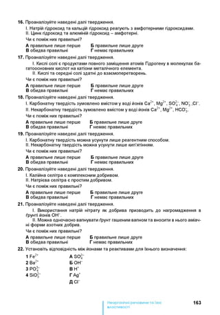 16. Проаналізуйте наведені далі твердження.
I. Натрій гідроксид та кальцій гідроксид реагують з амфотерними гідроксидами.
II. Цинк гідроксид та алюміній гідроксид - амфотерні.
Чи є поміж них правильні?
А правильне лише перше Бправильне лише друге
Вобидва правильні Гнемає правильних
17. Проаналізуйте наведені далі твердження.
I. Кислі солі є продуктами повного заміщення атомів Гідрогену в молекулах ба-
гатоосновних кислот на катіони металічного елемента.
II. Кислі та середні солі здатні до взаємоперетворень.
Чи є поміж них правильні?
А правильне лише перше Бправильне лише друге
Вобидва правильні Гнемає правильних
18. Проаналізуйте наведені далі твердження.
I. Карбонатну твердість зумовлено вмістом у воді йонів Са2+, Mg2+, S024“ , NO3 ,СГ.
II. Некарбонатну твердість зумовлено вмістом у воді йонів Са2+, Mg2+, НСО3.
Чи є поміж них правильні?
А правильне лише перше Бправильне лише друге
Вобидва правильні Гнемає правильних
19. Проаналізуйте наведені далі твердження.
I. Карбонатну твердість можна усунути лише реагентним способом.
II. Некарбонатну твердість можна усунути лише кип’ятінням.
Чи є поміж них правильні?
А правильне лише перше Бправильне лише друге
Вобидва правильні Гнемає правильних
20. Проаналізуйте наведені далі твердження.
I. Калійна селітра є комплексним добривом.
II. Натрієва селітра є простим добривом.
Чи є поміж них правильні?
А правильне лише перше Бправильне лише друге
Вобидва правильні Гнемає правильних
21. Проаналізуйте наведені далі твердження.
I. Використання натрій нітрату як добрива призводить до нагромадження в
ґрунті йонів ОН- .
II. Можна одночасно вапнувати ґрунт гашеним вапном та вносити в нього аміач­
ні форми азотних добрив.
Чи є поміж них правильні?
А правильне лише перше Бправильне лише друге
Вобидва правильні Гнемає правильних
22. Установіть відповідність між йонами та реактивами для їхнього визначення:
1 Fe2+ A S 04-
2 Ba2+ Б ОН-
3 РО^ В Н+
4 SiOl~ Г Ад+
Д С Г
163
властивості
 