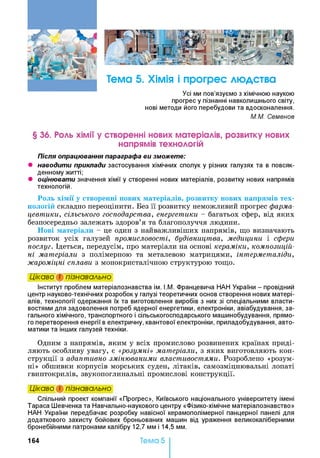 Тема 5. Хімія і прогрес людства
Усі ми пов’язуємо з хімічною наукою
прогрес у пізнанні навколишнього світу,
нові методи його перебудови та вдосконалення.
М.М. Семенов
§ 36. Роль хімії у створенні нових матеріалів, розвитку нових
напрямів технологій
Після опрацювання параграфа ви зможете:
• наводити приклади застосування хімічних сполук у різних галузях та в повсяк­
денному житті;
• оцінювати значення хімії у створенні нових матеріалів, розвитку нових напрямів
технологій.
Роль хімії у створенні нових матеріалів, розвитку нових напрямів тех­
нологій складно переоцінити. Без її розвитку неможливий прогрес фарма­
цевтики, сільського господарства, енергетики - багатьох сфер, від яких
безпосередньо залежать здоров’я та благополуччя людини.
Нові матеріали - це один з найважливіших напрямів, що визначають
розвиток усіх галузей промисловості, будівництва, медицини і сфери
послуг. Ідеться, передусім, про матеріали на основі кераміки, композицій­
ні матеріали з полімерною та металевою матрицями, інтерметаліди,
жароміцні сплави з монокристалічною структурою тощо.
Цікаво і пізнавально
Інститут проблем матеріалознавства ім. І.М. Францевича НАН України - провідний
центр науково-технічних розробок у галузі теоретичних основ створення нових матері­
алів, технології одержання їх та виготовлення виробів з них зі спеціальними власти­
востями для задоволення потреб ядерної енергетики, електроніки, авіабудування, за­
гального хімічного, транспортного і сільськогосподарського машинобудування, прямо­
го перетворення енергії в електричну, квантової електроніки, приладобудування, авто­
матики та інших галузей техніки.
Одним з напрямів, яким у всіх промислово розвинених країнах приді­
ляють особливу увагу, є «розумні» матеріали, з яких виготовляють кон­
струкції з адаптивно змінюваними властивостями. Розроблено «розум­
ні» обшивки корпусів морських суден, літаків, самозміцнювальні лопаті
гвинтокрилів, звукопоглинальні промислові конструкції.
Цікаво і пізнавально
Спільний проект компанії «Прогрес», Київського національного університету імені
Тараса Шевченка та Навчально-наукового центру «Фізико-хімічне матеріалознавство»
НАН України передбачає розробку навісної керамополімерної панцерної панелі для
додаткового захисту бойових броньованих машин від ураження великокаліберними
бронебійними патронами калібру 12,7 мм і 14,5 мм.
16 4 Тема 5
 