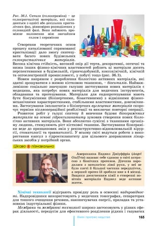 Рис. 36.1. Ситали (склокераміка) - це
склокристалічні матеріали, які скла­
даються з однієї або декількох криста­
лічних фаз, рівномірно розподілених у
скловидній фазі. Вони займають про­
міжне положення між звичайним
склом і керамікою
Створення теоретичних основ
процесу каталізованої спрямованої
кристалізації дало змогу синтезу­
вати багато нових будівельних
склокристалічних матеріалів.
Висока хімічна стійкість, високий опір дії тертя, декоративні, оптичні та
низка інших фізико-хімічних властивостей роблять ці матеріали досить
перспективними в будівельній, гірничодобувній, коксохімічній, хімічній
та оптоелектронній промисловості, у побуті тощо (рис. 36.1).
Новим напрямом є розроблення біологічно активних матеріалів, які
здатні зрощуватися з живою кістковою тканиною, - біоситалів. Найваж­
ливішою соціально значущою галуззю застосування нових матеріалів є
медицина, яка потребує нових матеріалів для медичних інструментів,
обладнання та протезування. Матеріали для ендопротезування мають
бути біосумісними (біоінертними, біоактивними) з відмінними фізико-
механічними характеристиками, стабільними властивостями, довговічни­
ми. Застосування імплантатів з біоінертних вуглецевих матеріалів скоро­
чує терміни післяопераційної реабілітації та виключає повторні операції.
Розвиток робіт у галузі синтезу й вивчення будови біокерамічних
матеріалів на основі гідроксилапатиту зумовив створення нових біоло­
гічно активних матеріалів. Вони абсолютно сумісні з тканинами організ­
му людини, стимулюють ріст кісткової тканини. Застосування біокерамі-
ки веде до принципових змін у реконструктивно-відновлювальній хірур­
гії, стоматології та травматології. У всьому світі ведуться роботи з вико­
ристання капсул з гідроксилапатиту для цільового доправляння лікар­
ських засобів у потрібний орган.
Цікаво і пізнавально
Американка Енджел Джіуффріа (Angel
G iuffrid) називає себе єдиною в світі актри­
сою з біонічних протезом. Дівчина наро­
дилася з патологією лівої руки, у неї не
було кисті й більшої частини передпліччя,
а перший протез їй зробили вже в 4 місяці.
Завдяки досягненням хімії в створенні но­
вітніх матеріалів Енджел веде активне
життя.
Хімічні технології відіграють провідну роль в освоєнні надпровіднос­
ті. Надпровідники використовують у медичних томографах, сепараторах
для тонкого очищення речовин, накопичувачах енергії, приладах та уста­
новках індустріальної фізики.
Мембрани та мембранні технології широко застосовують у різних сфе­
рах діяльності, передусім для ефективного розділення рідких і газуватих
Хімія і прогрес людства 165
 