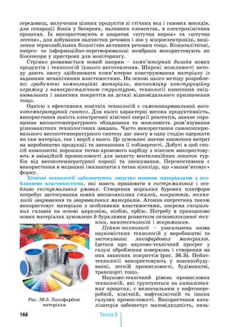 середовищ, вилучення цінних продуктів 31 стічних вод і газових В И К И Д ІВ ,
для сепарації йонів у батареях, паливних елементах, в електрохімічних
процесах. їх використовують в апаратах «штучна нирка» та «штучна
легеня», для добування надчистих речовин і зон у мікроелектроніці, виді­
лення термолабільних біологічно активних речовин тощо. Біокаталітичні,
енерго- та інформаційно-перетворювальні мембрани використовують як
біосенсори у пристроях для моніторингу.
Стрімко розвивається новий напрям - комп’ютерний дизайн нових
продуктів і технологій їхнього виготовлення. Широкі можливості мето­
ду дають змогу здійснювати комп’ютерне конструювання матеріалу із
заданими механічними властивостями. На основі цього методу розробле­
но: градієнтні композиційні матеріали, високоміцну конструкційну
кераміку з нанокристалічною структурою, технології нанесення зміц­
нювальних і захисних покриттів на деталі відповідального призначення
тощо.
Однією з ефективних новітніх технологій є самопоширювальний висо­
котемпературний синтез. Для нього характерні висока продуктивність,
використання замість електричної хімічної енергії реагентів, значне спро­
щення високотемпературного обладнання та можливість розв’язування
різноманітних технологічних завдань. Часто використання самопоширю-
вального високотемпературного синтезу дає змогу в одну стадію одержати
як сам матеріал, так і виріб з нього. Це зумовлює значне зниження витрат
на виробництво продукції та зменшення її собівартості. Добуті в цей спо­
сіб композитні порошки титан-хромового карбіду з нікелем використову­
ють в авіаційній промисловості для захисту вентиляційних лопаток тур­
бін від високотемпературної корозії та зношування. Перспективним є
використання в медицині імплантатів з титан нікеліду, що «запам’ятовує»
форму.
Хімічні технології забезпечують людство новими матеріалами з осо­
бливими властивостями, які мають працювати в екстремальних і осо­
бливо екстремальних умовах. Створення морських бурових платформ
потребує застосування нових високоякісних сталей, покриттів, техно­
логій зварювання та зварювальних матеріалів. Атомна енергетика також
використовує матеріали з особливими властивостями, зокрема спеціаль­
них сплавів на основі цирконію, ніобію, ербію. Потребу в принципово
нових матеріалах зумовлено й бурхливим розвитком оптоволоконної тех­
ніки, нанотехнологій і мікромаишн.
Пейнт-технологїі - узагальнена назва
наукомістких технологій у виробництві та
застосуванні лакофарбових матеріалів.
Ідеться про науково-технічний прогрес у
галузі оброблення поверхонь і створення на
них захисних покриттів (рис. 36.3). Пейнт-
технології використовують у машинобуду­
ванні, легкій промисловості, будівництві,
транспорті тощо.
Науково-технічний рівень промислових
технологій, які ґрунтуються на каталітич­
них процесах, є визначальним у нафтопере­
робній, хімічній, нафтохімічній та інших
галузях промисловості. Використання ката­
лізаторів забезпечує маловідходність, низь­
Рис. 36.3. Лакофарбові
матеріали
166 Тема 5
 