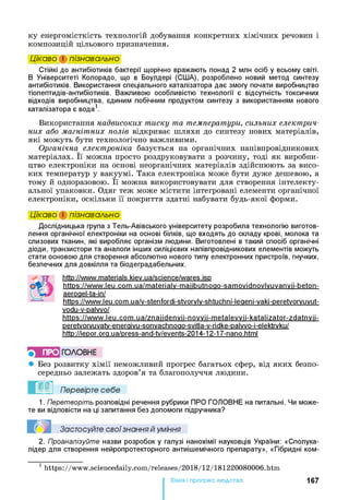 ку енергомісткість технологій добування конкретних хімічних речовин і
композицій цільового призначення.
Цікаво і пізнавально
Стійкі до антибіотиків бактерії щорічно вражають понад 2 млн осіб у всьому світі.
В Університеті Колорадо, що в Боулдері (С1ІІА), розроблено новий метод синтезу
антибіотиків. Використання спеціального каталізатора дає змогу почати виробництво
тіопептидів-антибіотиків. Важливою особливістю технології є відсутність токсичних
відходів виробництва, єдиним побічним продуктом синтезу з використанням нового
каталізатора є вода1.
Використання надвисоких тиску та температури, сильних електрич­
них або магнітних полів відкриває шляхи до синтезу нових матеріалів,
які можуть бути технологічно важливими.
Органічна електроніка базується на органічних напівпровідникових
матеріалах. Її можна просто роздруковувати з розчину, тоді як виробни­
цтво електроніки на основі неорганічних матеріалів здійснюють за висо­
ких температур у вакуумі. Така електроніка може бути дуже дешевою, а
тому й одноразовою. Її можна використовувати для створення інтелекту­
альної упаковки. Одяг теж може містити інтегровані елементи органічної
електроніки, оскільки її покриття здатні набувати будь-якої форми.
Цікаво і пізнавально
Дослідницька група з Тель-Авівського університету розробила технологію виготов­
лення органічної електроніки на основі білків, що входять до складу крові, молока та
слизових тканин, які виробляє організм людини. Виготовлені в такий спосіб органічні
діоди, транзистори та аналоги інших силіцієвих напівпровідникових елементів можуть
стати основою для створення абсолютно нового типу електронних пристроїв, гнучких,
безпечних для довкілля та біодеградабельних.
http://www.materials.kiev.ua/science/wares.isD
https://www.leu.com.ua/materialv-maiibutnoao-samovidnovlvuvanvii-beton-
aeroael-ta-іп/
https://www.leu.com.ua/v-stenfordi-stvorvlv-shtuchni-leaeni-vaki-peretvorvuvut-
vodu-v-palvvo/
https://www.leu.com.ua/znaiidenvii-novvii-metalevvii-katalizator-zdatnvii-
peretvorvuvatv-eneraivu-sonvachnoao-svitla-v-ridke-palvvo-i-elektrvku/
http://iepor.ora.ua/press-and-tv/events-2014-12-17-nano.html
■) ПРО ГО Л О В Н Е
• Без розвитку хімії неможливий прогрес багатьох сфер, від яких безпо­
середньо залежать здоров’я та благополуччя людини.
Перевірте себе
1. Перетворіть розповідні речення рубрики ПРО ГОЛОВНЕ на питальні. Чи може­
те ви відповісти на ці запитання без допомоги підручника?
Застосуйте свої знання й уміння
2. Проаналізуйте назви розробок у галузі нанохімії науковців України: «Сполука-
лідер для створення нейропротекторного антиішемічного препарату», «Гібридні ком­
1 https://www.sciencedaily.com/releases/2018/12/181220080006.htm
Хімія і прогрес людства 167
 