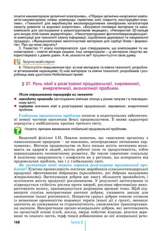 позитні наноматеріали органічної електроніки», «Гібридні органічно-неорганічні компо­
зитні наноматеріали: плівки, компаунди, герметики, клеї, покриття, конструкційні плас­
тики», «Технології для виробництва високопродуктивних нанофазних каталізаторів
захисту довкілля та водневої енергетики», «Біосумісні полімерні матеріали та нано-
композити для застосування в реконструктивній медицині», «Непористий Зй-силіцій
для анодів літій-іонних акумуляторів», «Наноструктуровані фотополімеризаційноздат-
ні композиції для технології запису інформації, оздоблення друкованої та пакувальної
продукції», «Функціоналізовані магніточутливі матеріали для сорбції білків і фермен­
тів». Про що вони свідчать?
3. Учнівство 11 класу посперечалося: одні стверджували, що композиційні та на­
номатеріали - новітні витвори людини. Інші заперечували - ці матеріали людство ви­
користовувало з давніх-давен. А як уважаєте ви? Аргументуйте свою думку.
°0 Творча майстерня
4. Підготуйте повідомлення про: а) нові матеріали та хімічні технології, розробле­
ні вітчизняними науковцями; б) нові матеріали та хімічні технології, розробників і роз-
робниць яких удостоєно Нобелівської премії.
§ 37. Роль хімії в розв’язанні продовольчої, сировинної,
енергетичної, екологічної проблем.
Після опрацювання параграфа ви зможете:
• наводити приклади застосування хімічних сполук у різних галузях і в повсякден­
ному житті;
• оцінити значення хімії в розв’язуванні продовольчої, сировинної, енергетичної
проблем.
Глобальна продовольча проблема полягає в недостатньому забезпечен­
ні певної частини населення Землі продовольством. Її вияви характерні
передусім у найбідніших країнах третього світу.
Назвіть причини виникнення глобальної продовольчої проблеми.
Видатний фізіолог І.П. Павлов зазначав, що «взаємини організму з
навколишньою природою - це взаємини, опосередковані питаннями хар­
чування». Нестача продовольства та його низька якість негативно впли­
вають на здоров’я людей, якість робочої сили та продуктивність, тобто
перешкоджають економічному розвитку. Це також спричиняє соціальну
й політичну напруженість і конфлікти як у регіонах, що потерпають від
продовольчих проблем, так і у глобальному світі.
Як досягнення хімії можуть сприяти розв’язанню продовольчої про­
блеми? Хімічна промисловість постачає виробників сільськогосподарської
продукції ефективними добривами (пригадайте, які добрива називають
мінеральними). Застосування добрив дає змогу збільшити врожайність і
поліпшити якість продукції рослинництва. У результаті застосування їх
підвищується стійкість рослин проти хвороб, рослини ефективніше вико­
ристовують вологу, пришвидшується дозрівання врожаю тощо. Щоб під­
вищити ступінь використання азотних добрив, уживають заходи для
зменшення їхньої розчинності. Покриття гранул добрив тонкою плівкою
із незначною проникністю подовжує термін їхньої дії у ґрунті, зменшує
здатність до злежування та гігроскопічність, уможливлює транспортуван­
ня насипом. Використання органо-мінеральних добрив, які виготовляють
на органічній основі (гній, послід, тверді побутові відходи, рештки дере­
вини та опалого листя, торф тощо) добавлянням до неї мінеральної речо-
Тема 5168
 