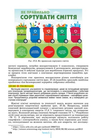ЯК ПРАВИЛЬНО
СОРТУВАТИ СМІТТЯ
Рис. 37.2. Як правильно сортувати сміття
нестачі сировини, потрібно використовувати її комплексно, створювати
безвідходні виробництва, рециркулювати й регенерувати, використовува­
ти промислові й побутові відходи для вироблення корисної продукції. Усі
ці процеси тісно пов’язані з хімічними перетвореннями (наведіть при­
клади).
Поширенішою стає практика використання різних контейнерів для
попереднього сортування сміття (рис. 37.2) (наведіть приклади найбільш
придатних для багаторазової переробки побутових відходів).
Цікаво і пізнавально
Вуглецеві аерогелі, ультралегкі та струмопровідні, цікаві як потенційний матеріал
для електродів суперконденсаторів, що застосовують в електромобілях і побутовій
електроніці, проте методи їхнього добування досить складні. У Китаї розроблено но­
вий спосіб отримання таких аерогелей з відновлюваної сировини - нанофібрил целю­
лози. Продуктивність розробки виявилася майже такою самою, як у комерційно до­
ступних електродів1
Новітні хімічні матеріали та технології мають велике значення для
розв’язування енергетичної проблеми (рис. 37.3). Наприклад, новий
сонячний фотогальванічний елемент з органічних речовин здатний кон­
вертувати в електричну енергію 17,3 % сонячного світла, що потрапляє
на нього. Колишній рекорд сонячних батарей становив 14 % . 2 Розроблено
літій-іонні акумулятори, які не втрачають продуктивності за температури
-70 °С. У перспективі такі акумулятори зможуть поліпшити роботу
смартфонів і електромобілів узимку, а також бути корисними для техні­
ки, експлуатованої на великих висотах, або для апаратів, які досліджу-
1 https://www.ncbi.nlm.nih.gov/pubmed/29687551
2 http://science.sciencem ag.org/content/early/2018/08/08/science.aat2612
Тема 5170
 