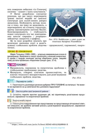 ють поверхню небесних тіл Сонячної
системи - планет і їхніх супутників.1
У Китаї розроблено елегантне
рішення, що дає змогу перетворити
іржаві залізні вироби на ідеальні
електроди для калій-іонних джерел
живлення. Особливість методу поля­
гає в тому, що іржу не видаляють, а
перетворюють на сітчасту структуру,
здатну накопичувати катіони Калію.
Електропровідність і стабільність
нових електродів під час повторюва­
них циклів «зарядка / розрядка»
забезпечує покриття з графену.
Ці та інші розробки свідчать про
величезне значення хімії в розв’я­
зуванні глобальних проблем людства
тичної.
Рис. 37.3. Н ай біл ьш е у св іті суд н о на
сон я ч н и х батареях P lan etS olar
- продовольчої, сировинної, енерге-
Цікаво і пізнавально
Марія Телькеш (1900-1995) - угорсько-американська вчена й
винахідниця. Фахівчиня в галузі технологій у сонячній енергетиці.
Є одним з творців сонячних систем зберігання тепла, завдяки
чому дістала прізвисько «Королева Сонця» (рис. 37.4).
ПРО ГО Л О В Н Е
• Продовольча, сировинна та енергетична проблеми є
глобальними проблемами людства.
• Матеріали, створені хімічною промисловістю, та
хімічні технології використовують для розв’язування
глобальних проблем людства.
Перевірте себе
Рис. 37.4.
1. Перетворіть розповідні речення рубрики ПРО ГОЛОВНЕ на питальні. Чи може­
те ви відповісти на ці запитання без допомоги підручника?
Застосуйте свої знання й уміння
2. Складіть перелік простих щоденних дій, які сприятимуть розв’язанню продо­
вольчої, сировинної та енергетичної проблем.
°0 Творча майстерня
3. Підготуйте повідомлення про представника чи представницю вітчизняної хіміч­
ної спільноти, які зробили вагомий унесок у розв’язування продовольчої, сировинної
та енергетичної проблем.
1 h ttp s ://w w w .c e ll.c o m /jo u le /fu llte x t /S 2 5 4 2 -4 3 5 1 (1 8 )3 0 0 4 5 -X
Хімія і прогрес людства 171
 